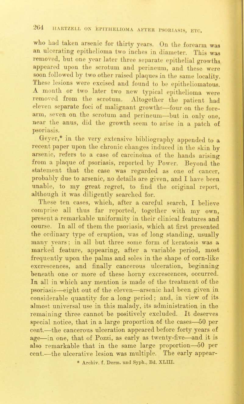 who had taken arsenic for thirty years. On the forearm was an ulcerating epithelioma two inches in diameter. This was removed, but one year later three separate epithelial growths appeared upon the scrotum and perineum, and these, were soon followed by two other raised plaques in the same locality. These lesions were excised and found to be epitheliomatous. A month or two later two new typical epithelioma were removed from the scrotum. Altogether the patient had eleven separate foci of malignant growths—four on the fore- arm, seven on the scrotum and perineum—but in only one, near the anus, did the growth seem to arise in a patch of psoriasis. Geyer,* in the very extensive bibliography appended to a recent paper upon the chronic changes induced in the skin by arsenic, refers to a case of carcinoma of the hands arising from a plaque of psoriasis, reported by Power. Beyond the statement that the case was regarded as one of cancer, probably due to arsenic, no details are given, and I have been unable, to my great regret, to find the original report, although it was diligently searched for. These ten cases, which, after a careful search, I believe comprise all thus far reported, together with my own, present a remarkable uniformity in their clinical features and course. In all of them the psoriasis, which at first presented the ordinary type of eruption, was of long standing, usually many years ; in all but three some form of keratosis was a marked feature, appearing, after a variable period, most frequently upon the palms and soles in the shape of corn-like excrescences, and finally cancerous ulceration, beginning beneath one or more of these horny excrescences, occurred. In all in which any mention is made of the treatment of the psoriasis—eight out of the eleven—arsenic had been given in considerable quantity for a long period; and, in view of its almost universal use in this malady, its administration in the remaining three cannot be positively excluded. It deserves special notice, that in a large proportion of the cases—50 per cent.—the cancerous ulceration appeared before forty years of age—in one, that of Pozzi, as early as twenty-five—and it is also remarkable that in the same large proportion—50 per cent.—the ulcerative lesion was multiple. The early appear- * Archiv. f. Derm, und Syph.. Bd. XLHI.