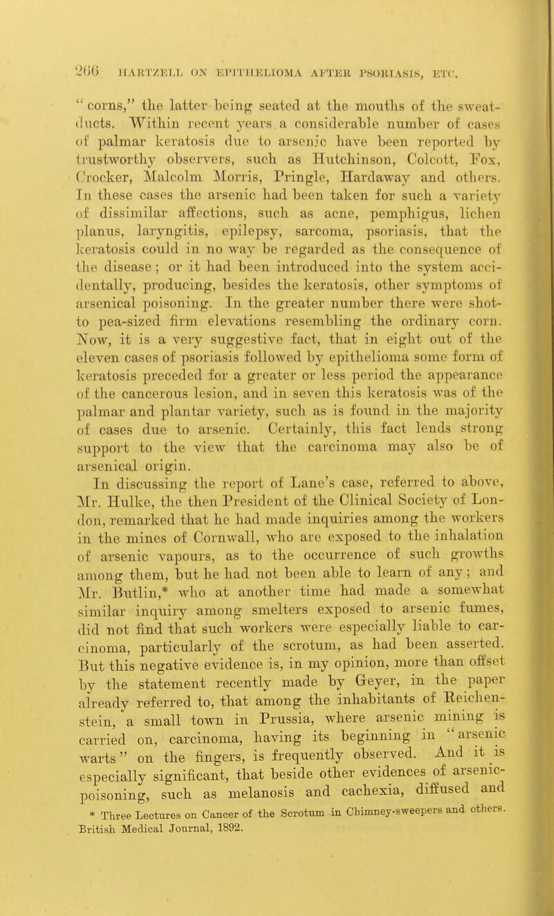  corns, the latter being seated at the mouths of the sweat- ducts. Within recent years a considerable number of cases of palmar keratosis due to arsenic have been reported by- trustworthy observers, such as Hutchinson, Colcott, Fox, Crocker, Malcolm Morris, Pringle, Hardaway and others. In these cases the arsenic had been taken for such a variety of dissimilar affections, such as acne, pemphigus, lichen planus, laryngitis, epilepsy, sarcoma, psoriasis, that the keratosis could in no way be regarded as the consequence of the disease; or it had been introduced into the system acci- dentally, producing, besides the keratosis, other symptoms of arsenical poisoning. In the greater number there were shot- to pea-sized firm elevations resembling the ordinary corn. Now, it is a very suggestive fact, that in eight out of the eleven cases of psoriasis followed by epithelioma some form of keratosis preceded for a greater or less period the appearance of the cancerous lesion, and in seven this keratosis was of the palmar and plantar variety, such as is found in the majority of cases due to arsenic. Certainly, this fact lends strong support to the view that the carcinoma may also be of arsenical origin. In discussing the report of Lane's case, referred to above, Mr. Hulke, the then President of the Clinical Society of Lon- don, remarked that he had made inquiries among the workers in the mines of Cornwall, who are exposed to the inhalation of arsenic vapours, as to the occurrence of such growths among them, but he had not been able to learn of any; and Mr. Butlin * who at another time had made a somewhat similar inquiry among smelters exposed to arsenic fumes, did not find that such workers were especially liable to car- cinoma, particularly of the scrotum, as had been asserted. But this negative evidence is, in my opinion, more than offset by the statement recently made by Greyer, in the paper already referred to, that among the inhabitants of Eeichen- stein, 'a small town in Prussia, where arsenic mining is carried on, carcinoma, having its beginning in arsenic warts on the fingers, is frequently observed. And it is especially significant, that beside other evidences of arsenic- poisoning, such as melanosis and cachexia, diffused and * Three Lectures on Cancer of the Scrotum in Chimney-sweepers and others. British Medical Journal, 1892.