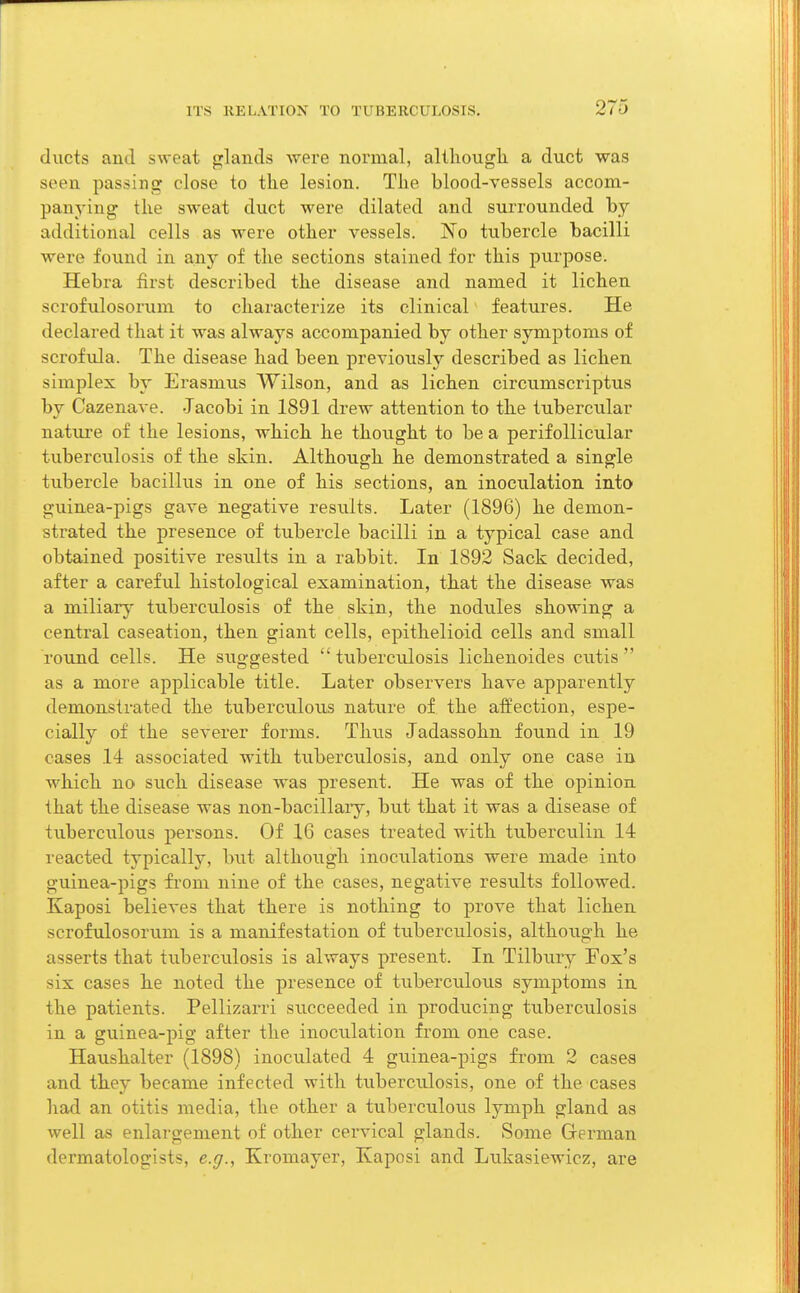 ducts and sweat glands were normal, although a duct was seen passing close to the lesion. The blood-vessels accom- panying the sweat duct were dilated and surrounded by additional cells as were other vessels. No tubercle bacilli were found in any of the sections stained for this purpose. Hebra first described the disease and named it lichen scrofulosorum to characterize its clinical features. He declared that it was always accompanied by other symptoms of scrofula. The disease had been previously described as lichen simplex by Erasmus Wilson, and as lichen circumscriptus by Cazenave. -Jacobi in 1891 drew attention to the tubercular nature of the lesions, which he thought to be a perifollicular tuberculosis of the skin. Although he demonstrated a single tubercle bacillus in one of his sections, an inoculation into guinea-pigs gave negative results. Later (1896) he demon- strated the presence of tubercle bacilli in a typical case and obtained positive results in a rabbit. In 1892 Sack decided, after a careful histological examination, that the disease was a miliary tuberculosis of the skin, the nodules showing a central caseation, then giant cells, epithelioid cells and small round cells. He suggested tuberculosis lichenoides cutis as a more applicable title. Later observers have apparently demonstrated the tuberculous nature of the affection, espe- cially of the severer forms. Thus Jadassohn found in 19 cases 14 associated with tuberculosis, and only one case in which no such disease was present. He was of the opinion that the disease was non-bacillary, but that it was a disease of tuberculous persons. Of 16 cases treated with tuberculin 14 reacted typically, but although inoculations were made into guinea-pigs from nine of the cases, negative results followed. Kaposi believes that there is nothing to prove that lichen scrofulosorum is a manifestation of tuberculosis, although he asserts that tuberculosis is always present. In Tilbury Fox's six cases he noted the presence of tuberculous symptoms in the patients. Pellizarri succeeded in producing tuberculosis in a guinea-pig after the inoculation from one case. Haushalter (1898) inoculated 4 guinea-pigs from 2 cases and they became infected with tuberculosis, one of the cases had an otitis media, the other a tuberculous lymph gland as well as enlargement of other cervical glands. Some German dermatologists, e.g., Kromayer, Kaposi and Lukasiewicz, are