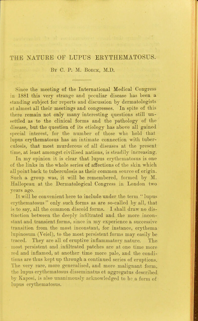 THE NATURE OF LUPUS ERYTHEMATOSUS. By C. P. M. Boeck, M.D. Since the meeting of the International Medical Congress in 1881 this very strange and peculiar disease has been a standing subject for reports and discussion by dermatologists at almost all their meetings and congresses. In spite of this there remain not only many interesting questions still un- settled as to the clinical forms and the pathology of the disease, but the question of its etiology has above all gained special interest, for the number of those who hold that lupus erythematosus has an intimate connection with tuber- culosis, that most murderous of all diseases at the present time, at least amongst civilised nations, is steadily increasing. In my opinion it is clear that lupus erythematosus is one of the links in the whole series of affections of the skin which all point back to tuberculosis as their common source of origin. Such a group was, it will be remembered, formed by M. Hallopeau at the Dermatological Congress in London two years ago. It will be convenient here to include under the term  lupus erythematosus  only such forms as are so-called by all, that is to say, all the common discoid forms. I shall draw no dis- tinction between the deeply infiltrated and the more incon- stant and transient forms, since in my experience a successive transition from the most inconstant, for instance, erythema lupinosum (Yeiel), to the most persistent forms may easily be traced. They are all of eruptive inflammatory nature. The most persistent and infiltrated patches are at one time more red and inflamed, at another time more pale, and the condi- tions are thus kept up through a continued series of eruptions. The very rare, more generalised, and more malignant form, the lupus erythematosus disseminatus et aggregatus described by Kaposi, is also unanimously acknowledged to be a form of lupus erythematosus.
