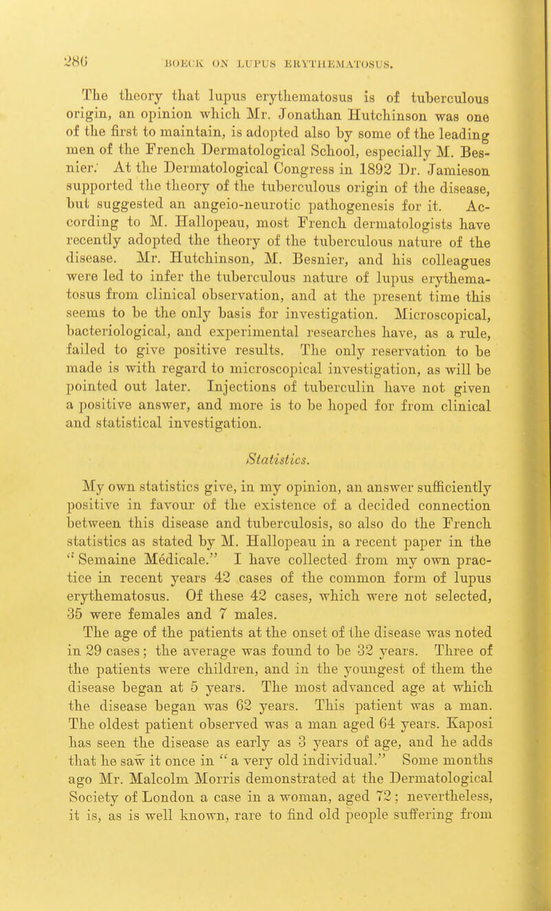 The theory tliat lupus erythematosus is of tuberculous origin, an opinion which Mr. Jonathan Hutchinson was one of the first to maintain, is adopted also by some of the leading men of the French Dermatological School, especially M. Bes- nier: At the Dermatological Congress in 1892 Dr. Jamieson supported the theory of the tuberculous origin of the disease, but suggested an angeio-neurotic pathogenesis for it. Ac- cording to M. Hallopeau, most French dermatologists have recently adopted the theory of the tuberculous nature of the disease. Mr. Hutchinson, M. Besnier, and his colleagues were led to infer the tuberculous nature of lupus erythema- tosus from clinical observation, and at the present time this seems to be the only basis for investigation. Microscopical, bacteriological, and experimental researches have, as a rule, failed to give positive results. The only reservation to be made is with regard to microscopical investigation, as will be pointed out later. Injections of tuberculin have not given a positive answer, and more is to be hoped for from clinical and statistical investigation. Statistics. My own statistics give, in my opinion, an answer sufficiently positive in favour of the existence of a decided connection between this disease and tuberculosis, so also do the French statistics as stated by M. Hallopeau in a recent paper in the a Semaine Medicale. I have collected from my own prac- tice in recent years 42 cases of the common form of lupus erythematosus. Of these 42 cases, which were not selected, 35 were females and 7 males. The age of the patients at the onset of the disease was noted in 29 cases; the average was found to be 32 years. Three of the patients were children, and in the youngest of them the disease began at 5 years. The most advanced age at which the disease began was 62 years. This patient was a man. The oldest patient observed was a man aged 64 years. Kaposi has seen the disease as early as 3 years of age, and he adds that he saw it once in  a very old individual. Some months ago Mr. Malcolm Morris demonstrated at the Dermatological Society of London a case in a woman, aged 72 ; nevertheless, it is, as is well known, rare to find old people suffering from