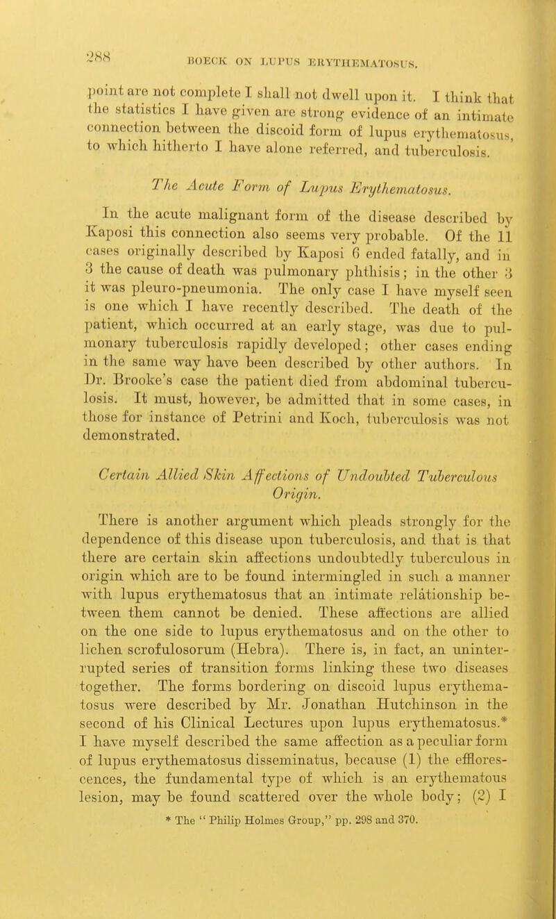 point are not complete I shall not dwell upon it. I think that the statistics I have given are strong evidence of an intimate connection between the discoid form of lupus erythematosus, to which hitherto I have alone referred, and tuberculosis. The Acute Form of Lujms Erythematosus. In the acute malignant form of the disease described by Kaposi this connection also seems very probable. Of the 11 cases originally described by Kaposi G ended fatally, and in 3 the cause of death was pulmonary phthisis; in the other 3 it was pleuro-pneumonia. The only case I have myself seen is one which I have recently described. The death of the patient, which occurred at an early stage, was due to pul- monary tuberculosis rapidly developed; other cases ending in the same way have been described by other authors. In Dr. Brooke's case the patient died from abdominal tubercu- losis. It must, however, be admitted that in some cases, in those for instance of Petrini and Koch, tuberculosis was not demonstrated. Certain Allied Skin Affections of Undoubted Tuberculous Origin. There is another argument which pleads strongly for the dependence of this disease upon tuberculosis, and that is that there are certain skin affections undoubtedly tuberculous in origin which are to be found intermingled in such a manner with lupus erythematosus that an intimate relationship be- tween them cannot be denied. These affections are allied on the one side to lupus erythematosus and on the other to lichen scrofulosorum (Hebra). There is, in fact, an uninter- rupted series of transition forms linking these two diseases together. The forms bordering on discoid lupus erythema- tosus were described by Mr. Jonathan Hutchinson in the second of his Clinical Lectures upon lupus erythematosus.* I have myself described the same affection as a peculiar form of lupus erythematosus disseminatus, because (1) the efflores- cences, the fundamental type of which is an erythematous lesion, may be found scattered over the whole body; (2) I * The  Philip Holmes Group, pp. 298 and 370.