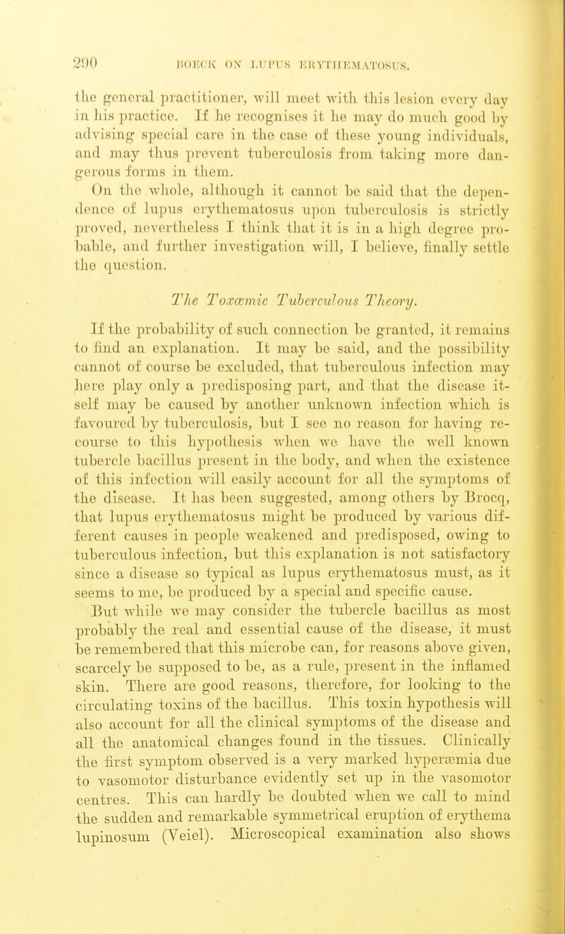 the general practitioner, will meet Avilh this lesion every day in his practice. If he recognises it he may do much good hy advising* special care in the case of these young individuals, and may thus prevent tuberculosis from taking more dan- gerous forms in them. On the whole, although it cannot he said that the depen- dence of lupus erythematosus upon tuberculosis is strictly proved, nevertheless I think that it is in a high degree pro- bable, and further investigation will, I believe, finally settle (lie question. The Toxccmic Tuberculous Theory. If the probability of such connection be granted, it remains lo I i ud an explanation. It may be said, and the possibility cannot of course be excluded, that tuberculous infection may here play only a predisposing part, and that the disease it- self may be caused by another unknown infection which is favoured by tuberculosis, but I see no reason for having re- course to this hypothesis when Ave have the well known tubercle bacillus present in the body, and when the existence of this infection will easily accoimt for all the symptoms of the disease. It has been suggested, among others by Brocq, that lupus erythematosus might be produced by various dif- ferent causes in people Aveakened and predisposed, owing to tuberculous infection, but this explanation is not satisfactory since a disease so typical as lupus erythematosus must, as it seems to me, be produced by a special and specific cause. But Avhile we may consider the tubercle bacillus as most probably the real and essential cause of the disease, it must be remembered that this microbe can, for reasons above given, scarcely be supposed to be, as a rule, present in the inflamed skin. There are good reasons, therefore, for looking to the circulating toxins of the bacillus. This toxin hypothesis will also account for all the clinical symptoms of the disease and all the anatomical changes found in the tissues. Clinically the first symptom observed is a very marked kyperremia due to vasomotor disturbance evidently set up in the vasomotor centres. This can hardly be doubted A\dien we call to mind the sudden and remarkable symmetrical eruption of erythema lupinosum (Yeiel). Microscopical examination also shows