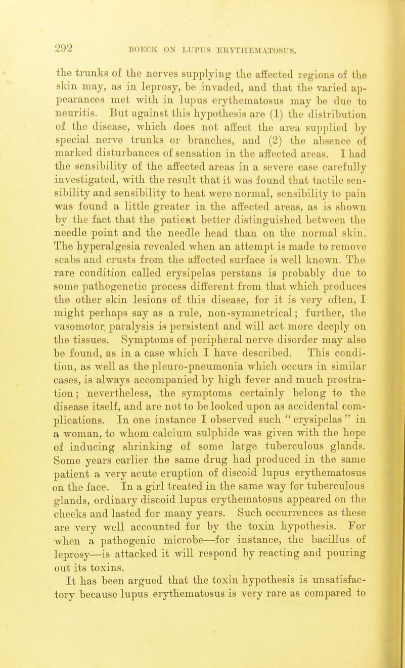 the trunks of the nerves supplying the affected regions of the skin may, as in leprosy, be invaded, and that the varied ap- pearances met with in lupus erythematosus may he due to neuritis. But against this hypothesis are (1) the distribution of the disease, which does not affect the area supplied by special nerve trunks or branches, and (2) the absence of marked disturbances of sensation in the affected areas. I had the sensibility of the affected areas in a severe case carefully investigated, with the result that it was found that tactile sen- sibility and sensibility to heat were normal, sensibility to pain was found a little greater in the affected areas, as is shown by the fact that the patient better distinguished between the needle point and the needle head than on the normal skin. The hyperalgesia revealed when an attempt is made to remove scabs and crusts from the affected surface is well known. The rare condition called erysipelas perstans is probably due to some pathogenetic process different from that which produces the other skin lesions of this disease, for it is very often, I might perhaps say as a rule, non-symmetrical; further, the vasomotor paralysis is persistent and will act more deeply on the tissues. Symptoms of peripheral nerve disorder may also be found, as in a case which I have described. This condi- tion, as well as the pleuro-pneumonia which occurs in similar cases, is always accompanied by high fever and much prostra- tion ; nevertheless, the symptoms certainly belong to the disease itself, and are not to be looked upon as accidental com- plications. In one instance I observed such  erysipelas  in a woman, to whom calcium sulphide was given with the hope of inducing shrinking of some large tuberculous glands. Some years earlier the same drug had produced in the same patient a very acute eruption of discoid lupus erythematosus on the face. In a girl treated in the same way for tuberculous glands, ordinary discoid lupus erythematosus appeared on the cheeks and lasted for many years. Such occurrences as these are very well accounted for by the toxin hypothesis. For when a pathogenic microbe—for instance, the bacillus of leprosy—is attacked it will respond by reacting and pouring out its toxins. It has been argued that the toxin hypothesis is unsatisfac- toiy because lupus erythematosus is very rare as compared to
