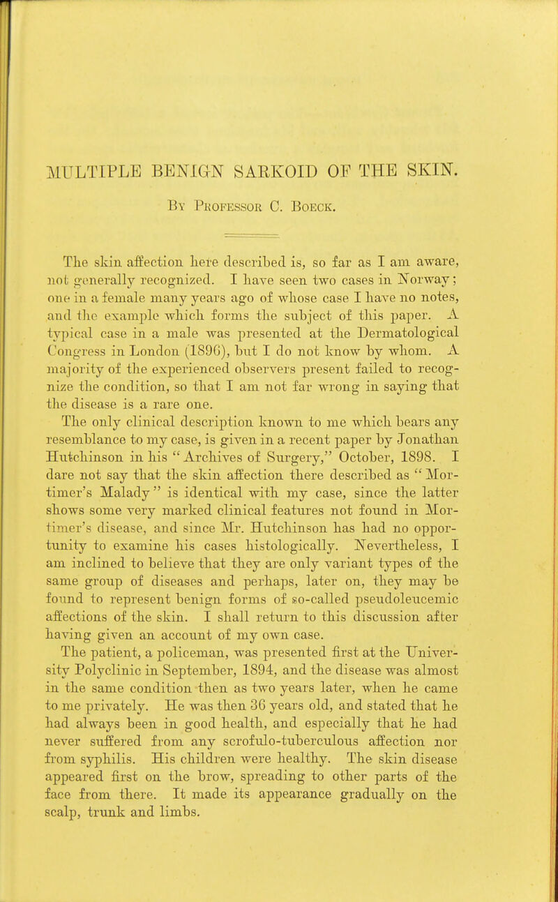 By Professor C. Boeck. The skin affection here described is, so far as I am aware, not generally recognized. I have seen two cases in Norway; one in a female many years ago of whose case I have no notes, and the example which forms the subject of this paper. A typical case in a male was presented at the Dermatological ('ongress in London (189G), but I do not know by whom. A majority of the experienced observers present failed to recog- nize the condition, so that I am not far wrong in saying that the disease is a rare one. The only clinical description known to me which bears any resemblance to my case, is given in a recent paper by Jonathan Hutchinson in his Archives of Surgery, October, 1898. I dare not say that the skin affection there described as  Mor- timer's Malady is identical with my case, since the latter shows some very marked clinical features not found in Mor- timer's disease, and since Mr. Hutchinson has had no oppor- tunity to examine his cases histologically. Nevertheless, I am inclined to believe that they are only variant types of the same group of diseases and perhaps, later on, they may be found to represent benign forms of so-called pseudoleucemic affections of the skin. I shall return to this discussion after having given an account of my own case. The patient, a policeman, was presented first at the Univer- sity Polyclinic in September, 1894, and the disease was almost in the same condition then as two years later, when he came to me privately. He was then 3G years old, and stated that he had always been in good health, and especially that he had never suffered from any scrofulo-tuberculous affection nor from syphilis. His children were healthy. The skin disease appeared first on the brow, spreading to other parts of the face from there. It made its appearance gradually on the scalp, trunk and limbs.
