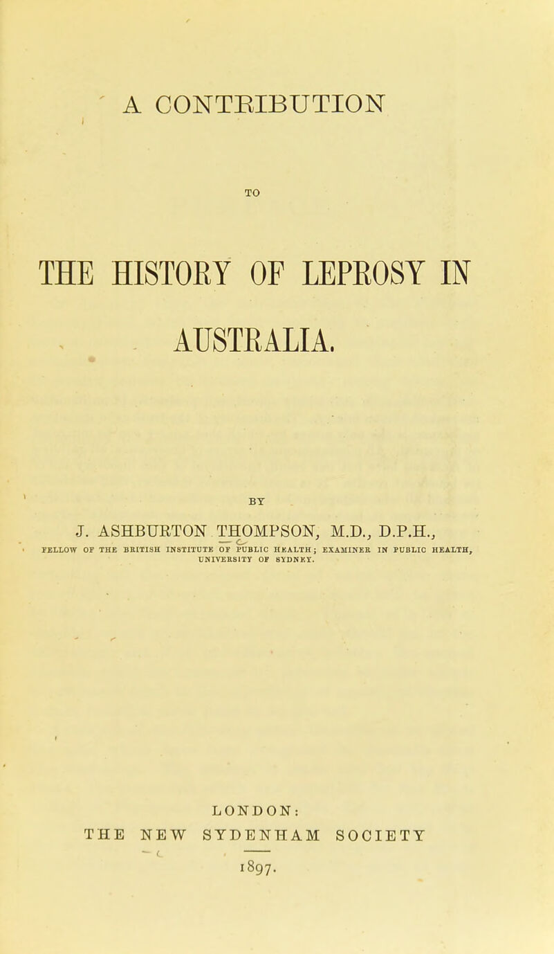 A CONTRIBUTION TO THE HISTORY OP LEPROSY IN . AUSTRALIA. BY J. ASHBURTON THOMPSON, M.D., D.P.H., — o FELLOW OF THE BKITISH INSTITUTE OF PUBLIC HEALTH; EXAMINEE IN PUBLIC HEALTH, UNIVERSITY OP SYDNEY. THE NEW LONDON: SYDENHAM 1897. SOCIETY