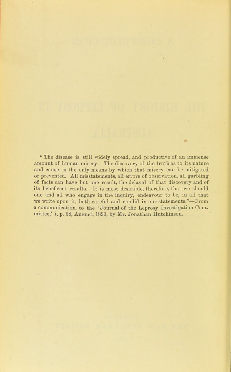  The disease is still widely spread, and productive of an immense amount of human misery. The discovery of the truth as to its nature and cause is the only means by which that misery can be mitigated or prevented. All misstatements, all errors of observation, all garbling of facts can have but one result, the delayal of that discovery arid of its beneficent results. It is most desirable, therefore, that we should one and all who engage in the inquiry, endeavour to be, in all that we write upon it, both careful and candid in our statements.—From a communication to the ' Journal of the Leprosy Investigation Com- mittee,' i, p. 68, August, 1890, by Mr. Jonathan Hutchinson.