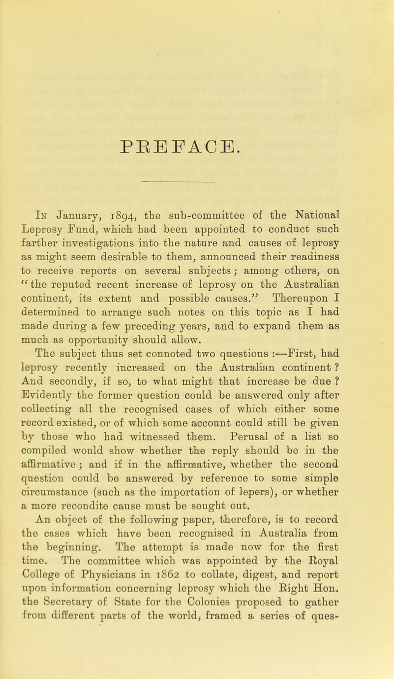 PREFACE. In January, 1894, the sub-committee of the National Leprosy Fund, which had been appointed to conduct such farther investigations into the nature and causes of leprosy as might seem desirable to them, announced their readiness to receive reports on several subjects; among others, on  the reputed recent increase of leprosy on the Australian continent, its extent and possible causes. Thereupon I determined to arrange such notes on this topic as I had made during a few preceding years, and to expand them as much as opportunity should allow. The subject thus set connoted two questions :—First, had leprosy recently increased on the Australian continent ? And secondly, if so, to what might that increase be due ? Evidently the former question could be answered only after collecting all the recognised cases of which either some record existed, or of which some account could still be given by those who had witnessed them. Perusal of a list so compiled would show whether the reply should be in the affirmative ; and if in the affirmative, whether the second question could be answered by reference to some simple circumstance (such as the importation of lepers), or whether a more recondite cause must be sought out. An object of the following paper, therefore, is to record the cases which have been recognised in Australia from the beginning. The attempt is made now for the first time. The committee which was appointed by the Royal College of Physicians in 1862 to collate, digest, and report upon information concerning leprosy which the Right Hon. the Secretary of State for the Colonies proposed to gather from different parts of the woi'ld, framed a series of ques-