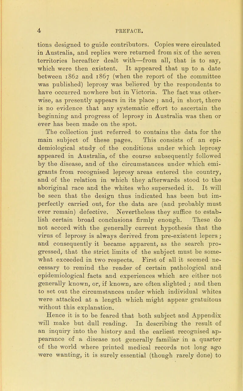 tions designed to guide contributors. Copies were circulated in Australia, and replies were returned from six of the seven territories hereafter dealt with—from all, that is to say, which were then existent. It appeared that up to a date between 1862 and 1867 (when the report of the committee was published) leprosy was believed by the respondents to have occurred nowhere but in Victoria. The fact was other- wise, as presently appears in its place ; and, in short, there is no evidence that any systematic effort to ascertain the beginning and progress of leprosy in Australia was then or ever has been made on the spot. The collection just referred to contains the data for the main subject of these pages. This consists of an epi- demiological study of the conditions under which leprosy appeared in Australia, of the course subsequently followed by the disease, and of the circumstances under which emi- grants from recognised leprosy areas entered the country, and of the relation in which they afterwards stood to the aboriginal race and the whites who superseded it. It will be seen that the design thus indicated has been but im- perfectly carried out, for the data are (and probably must ever remain) defective. Nevertheless they suffice to estab- lish certain broad conclusions firmly enough. These do not accord with the generally current hypothesis that the virus of leprosy is always derived from pre-existent lepers; and consequently it became apparent, as the search pro- gressed, that the strict limits of the subject must be some- what exceeded in two respects. First of all it seemed ne- cessary to remind the reader of certain pathological and epidemiological facts and experiences which are either not generally known, or, if known, are often slighted ; and then to set out the circumstances under which individual whites were attacked at a length which might appear gratuitous without this explanation. Hence it is to be feared that both subject and Appendix will make but dull reading. In describing the result of an inquiry into the history and the earliest recognised ap- pearance of a disease not generally familiar in a quarter of the world where printed medical records not long ago were wanting, it is surely essential (though rarely done) to