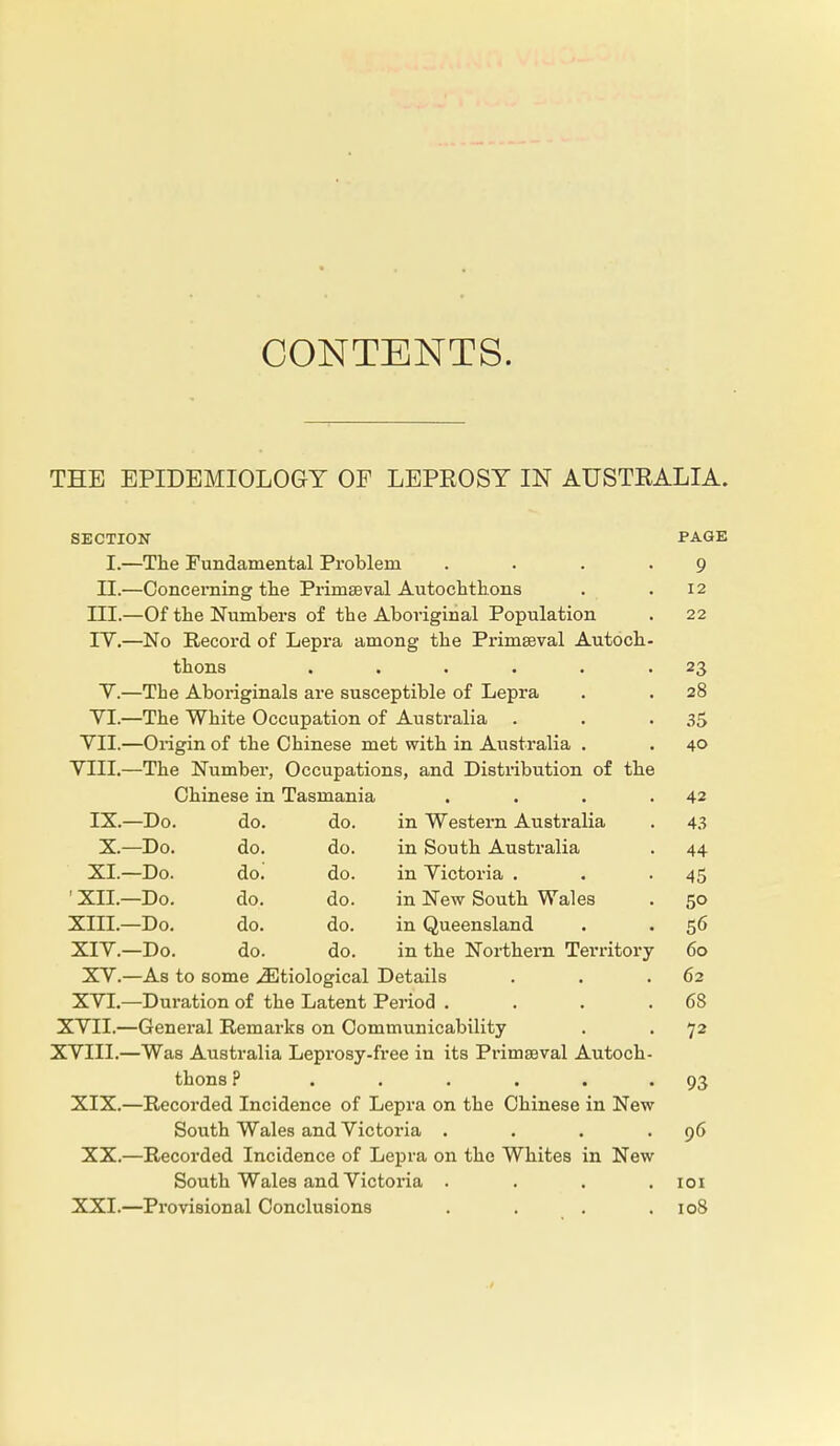 CONTENTS. THE EPIDEMIOLOGY OF LEPROSY IN AUSTRALIA. SECTION PAGE I.—The Fundamental Problem .... 9 II.—Concerning the Primseval Autochthons . .12 III. —Of the Numbers of the Aboriginal Population . 22 IV. —No Record of Lepra among the Primaeval Autoch- thons . . . . . 23 V.—The Aboriginals are susceptible of Lepra . . 28 YI.—The White Occupation of Australia . . .35 VII.—Origin of the Chinese met with in Australia . . 40 VIII.—The Number, Occupations, and Distribution of the Chinese in Tasmania . . . .42 IX.—Do. do. do. in Western Australia . 43 X.—Do. do. do. in South Australia . 44 XI.—Do. do. do. in Victoria . . -45 ' XII.—Do. do. do. in New South Wales . 50 XIII. —Do. do. do. in Queensland . . 56 XIV. —Do. do. do. in the Northern Territory 60 XV.—As to some ^Etiological Details . . .62 XVI.—Duration of the Latent Period . . . .68 XVII. —General Remarks on Communicability . . 72 XVIII. —Was Australia Leprosy-free in its Piumseval Autoch- thons ? ...... 93 XIX.—Recorded Incidence of Lepra on the Chinese in New South Wales and Victoria . . . .96 XX.—Recorded Incidence of Lepra on the Whites in New South Wales and Victoria .... 101 XXI.—Provisional Conclusions . . . .108