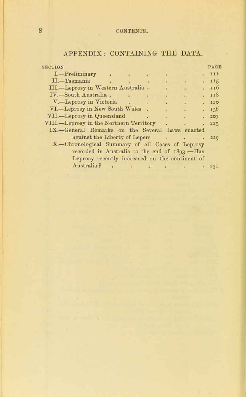 APPENDIX: CONTAINING THE DATA. SECTION PAGE I.—Preliminary . . . . . . in II.—Tasmania . . . . . . 115 III. —Leprosy in Western Australia . . . .116 IV. —South Australia . . . . . .118 V.—Leprosy in Victoria . . . . .120 VI.—Leprosy in New South Wales . . . .136 VII.—Leprosy in Queensland .... 207 VIII.—Leprosy in the Northern Territory . . . 225 IX.—General Remarks on the Several Laws enacted against the Liberty of Lepers . . . 229 X.—Chronological Summary of all Oases of Leprosy recorded in Australia to the end of 1893 :—Has Leprosy recently increased on the continent of Australia? . . . . -231