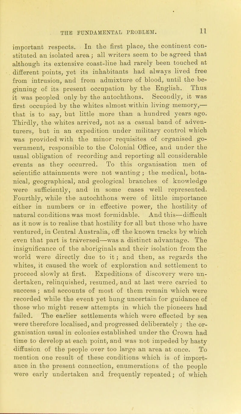 THE FUNDAMENTAL PROBLEM. important respects. In the first place, the continent con- stituted an isolated area; all writers seem to be agreed that although its extensive coast-line had rarely been touched at different points, yet its inhabitants had always lived free from intrusion, and from admixture of blood, until the be- ginning of its present occupation by the English. Thus it was peopled only by the autochthons. Secondly, it was first occupied by the whites almost within living memory,— that is to say, but little more than a hundred years ago. Thirdly, the whites arrived, not as a casual band of adven- turers, but in an expedition under military control which was provided with the minor requisites of organised go- vernment, responsible to the Colonial Office, and under the usual obligation of recording and reporting all considerable events as they occurred. To this organisation men of scientific attainments were not wanting ; the medical, bota- nical, geographical, and geological branches of knowledge were sufficiently, and in some cases well represented. Fourthly, while the autochthons were of little importance either in numbers or in effective power, the hostility of natural conditions was most formidable. And this—difficult as it now is to realise that hostility for all but those who have ventured, in Central Australia, off the known tracks by which even that part is traversed—was a distinct advantage. The insignificance of the aboriginals and their isolation from the world were directly due to it; and then, as regards the whites, it caused the work of exploration and settlement to proceed slowly at first. Expeditions of discovery were un- dertaken, relinquished, resumed, and at last were carried to success; and accounts of most of them remain which were recorded while the event yet hung uncertain for guidance of those who might renew attempts in which the pioneei's had failed. The earlier settlements which were effected by sea were therefore localised, and progressed deliberately ; the or- ganisation usual in colonies established under the Crown had time to develop at each point, and was not impeded by hasty diffusion of the people over too large an area at once. To mention one result of these conditions which is of import- ance in the present connection, enumerations of the people were early undertaken and frequently I'epeated; of which