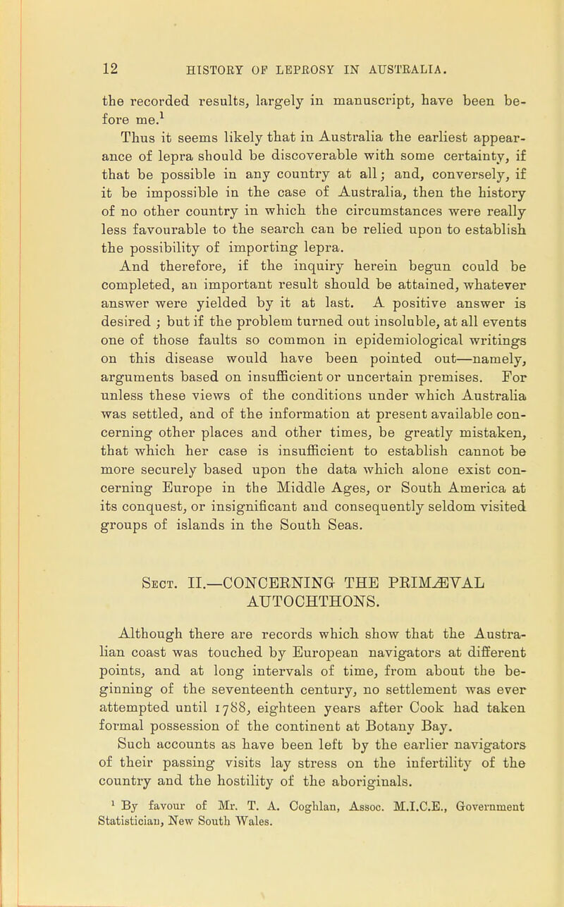 the recorded results, largely in manuscript, have been be- fore me.1 Thus it seems likely that in Australia the earliest appear- ance of lepra should be discoverable with some certainty, if that be possible in any country at all; and, conversely, if it be impossible in the case of Australia, then the history of no other country in which the circumstances were really less favourable to the search can be relied upon to establish the possibility of importing lepra. And therefore, if the inquiry herein begun could be completed, an important result should be attained, whatever answer were yielded by it at last. A positive answer is desired ; but if the problem turned out insoluble, at all events one of those faults so common in epidemiological writings on this disease would have been pointed out—namely, arguments based on insufficient or uncei'tain premises. For unless these views of the conditions under which Australia was settled, and of the information at present available con- cerning other places and other times, be greatly mistaken, that which her case is insufficient to establish cannot be more securely based upon the data which alone exist con- cerning Europe in the Middle Ages, or South America at its conquest, or insignificant and consequently seldom visited groups of islands in the South Seas. Sect. II.—CONCERNING- THE PRIMAEVAL AUTOCHTHONS. Although there are records which show that the Austra- lian coast was touched by European navigators at different points, and at long intervals of time, from about the be- ginning of the seventeenth century, no settlement was ever attempted until 1788, eighteen years after Cook had taken formal possession of the continent at Botany Bay. Such accounts as have been left by the earlier navigators of their passing visits lay stress on the infertility of the country and the hostility of the aboriginals. 1 By favour of Mr. T. A. Coghlan, Assoc. M.I.C.E., Government Statistician, New South Wales.