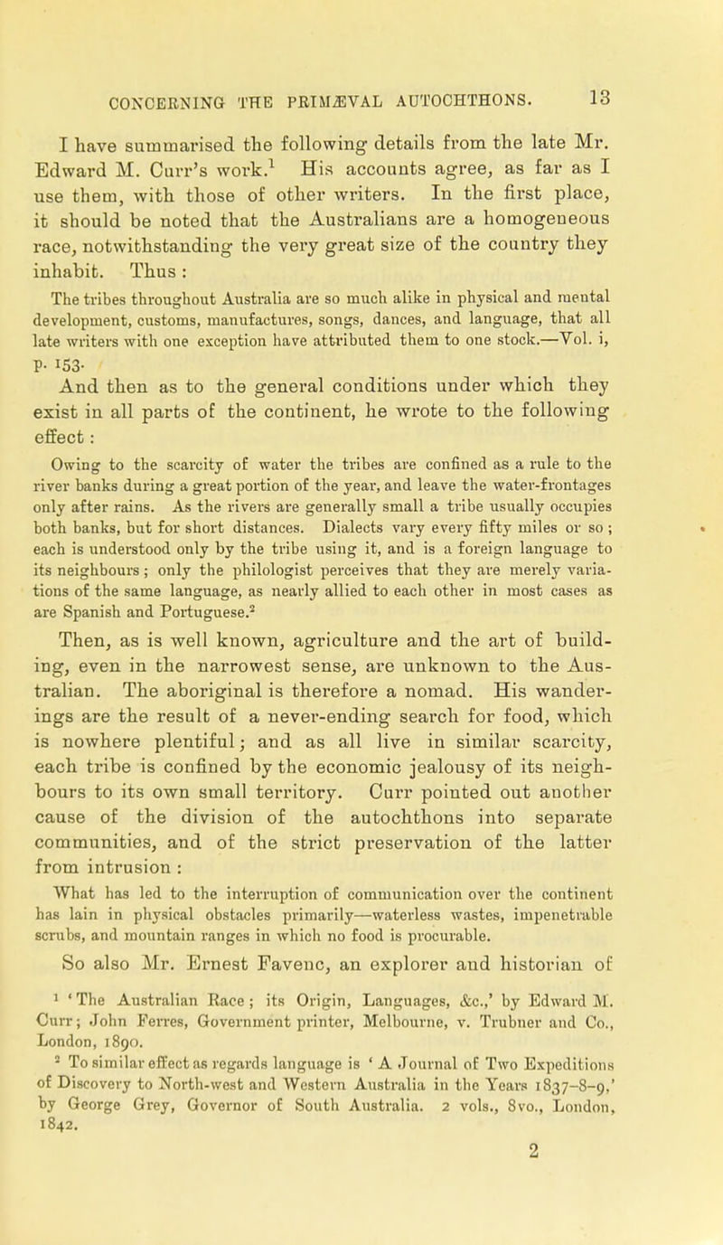 CONCERNING THE I have summarised the following details from the late Mr. Edward M. Curr's work.1 His accounts agree, as far as I use them, with those of other writers. In the first place, it should be noted that the Australians are a homogeueous race, notwithstanding the very great size of the country they inhabit. Thus : The tribes throughout Australia are so much alike in physical and mental development, customs, manufactures, songs, dances, and language, that all late writers with one exception have attributed them to one stock.—Yol. i, And then as to the general conditions under which they exist in all parts of the continent, he wrote to the following effect: Owing to the scarcity of water the tribes are confined as a rule to the river banks during a great portion of the year, and leave the water-frontages only after rains. As the rivers are generally small a tribe usually occupies both banks, but for short distances. Dialects vary every fifty miles or so ; . each is understood only by the tribe using it, and is a foreign language to its neighbours; only the philologist perceives that they are merely varia- tions of the same language, as nearly allied to each other in most cases as are Spanish and Portuguese.2 Then, as is well known, agriculture and the art of build- ing, even in the narrowest sense, are unknown to the Aus- tralian. The aboriginal is therefore a nomad. His wander- ings are the result of a never-ending search for food, which is nowhere plentiful; and as all live in similar scarcity, each tribe is confined by the economic jealousy of its neigh- bours to its own small territory. Curr pointed out another cause of the division of the autochthons into separate communities, and of the strict preservation of the latter from intrusion : What has led to the interruption of communication over the continent has lain in physical obstacles primarily—waterless wastes, impenetrable scrubs, and mountain ranges in which no food is procurable. So also Mr. Ernest Favenc, an explorer and historian of 1 ' The Australian Race ; its Origin, Languages, &c.,' by Edward M. Curr; John Ferres, Government printer, Melbourne, v. Trubner and Co., London, 1890. 2 To similar effect as regards language is ' A Journal of Two Expeditions of Discovery to North-west and Western Australia in the Years 1837—8-9,' by George Grey, Governor of South Australia. 2 vols., 8vo., London, 1842. 2