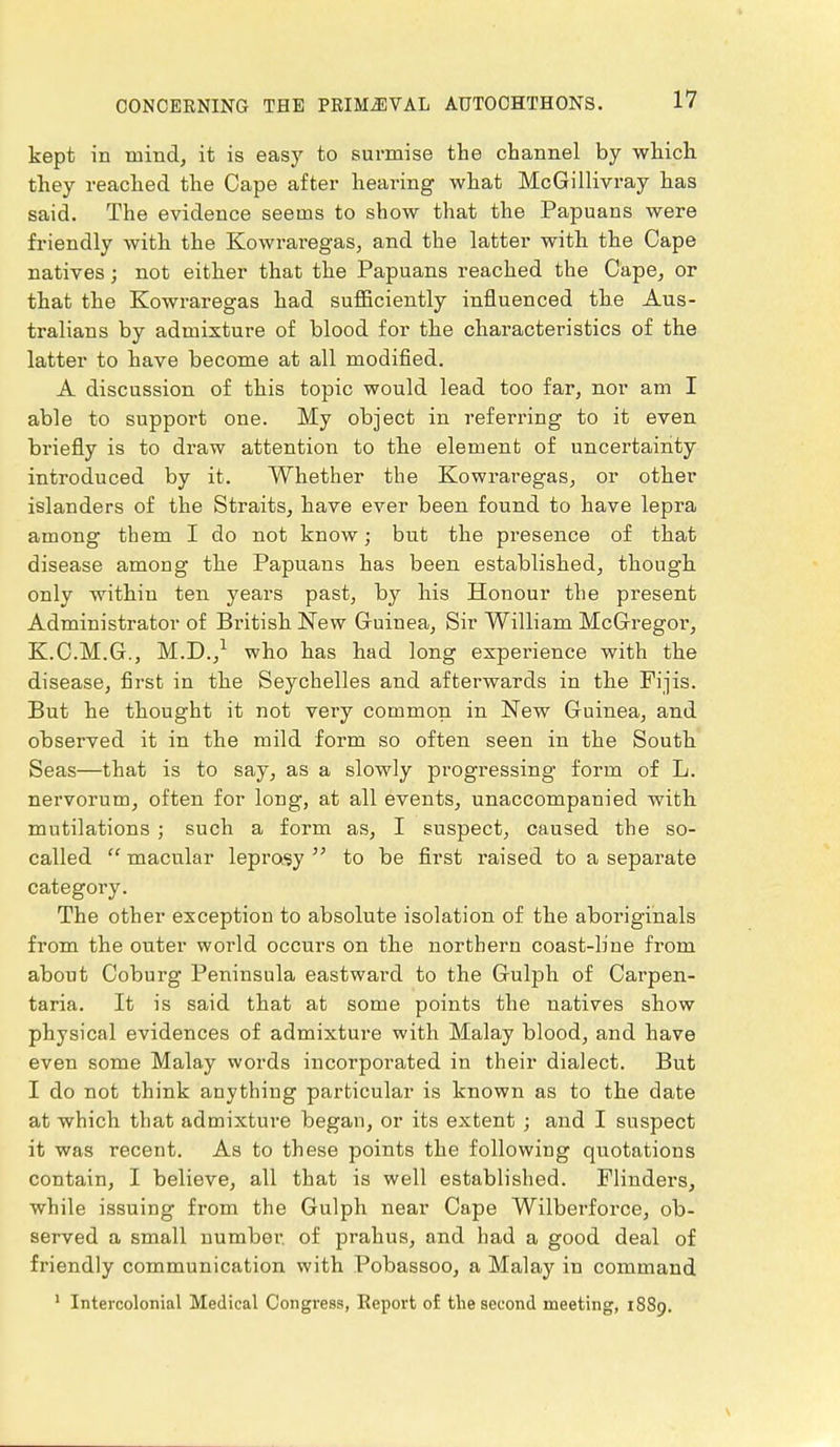 kept in mind, it is easy to surmise the channel by which they reached the Cape after hearing what McGillivray has said. The evidence seems to show that the Papuans were friendly with the Kowraregas, and the latter with the Cape natives; not either that the Papuans reached the Cape, or that the Kowraregas had sufficiently influenced the Aus- tralians by admixture of blood for the characteristics of the latter to have become at all modified. A discussion of this topic would lead too far, nor am I able to support one. My object in referring to it even briefly is to draw attention to the element of uncertainty introduced by it. Whether the Kowraregas, or other islanders of the Straits, have ever been found to have lepra among them I do not know; but the presence of that disease among the Papuans has been established, though only within ten years past, by his Honour the present Administrator of British New Guinea, Sir William McGregor, K.C.M.G., M.D.,1 who has had long experience with the disease, first in the Seychelles and afterwards in the Fijis. But he thought it not very common in New Guinea, and observed it in the mild form so often seen in the South Seas—that is to say, as a slowly progressing form of L. nervorum, often for long, at all events, unaccompanied with mutilations ; such a form as, I suspect, caused the so- called  macular leprosy  to be first raised to a separate category. The other exception to absolute isolation of the aboriginals from the outer world occurs on the northern coast-line from about Coburg Peninsula eastward to the Gulph of Carpen- taria. It is said that at some points the natives show physical evidences of admixture with Malay blood, and have even some Malay words incorporated in their dialect. But I do not think anything particular is known as to the date at which that admixture began, or its extent ; and I suspect it was recent. As to these points the following quotations contain, I believe, all that is well established. Flinders, while issuing from the Gulph near Cape Wilberforce, ob- served a small number, of prahus, and had a good deal of friendly communication with Pobassoo, a Malay in command 1 Intercolonial Medical Congress, Report of the second meeting, 1889.