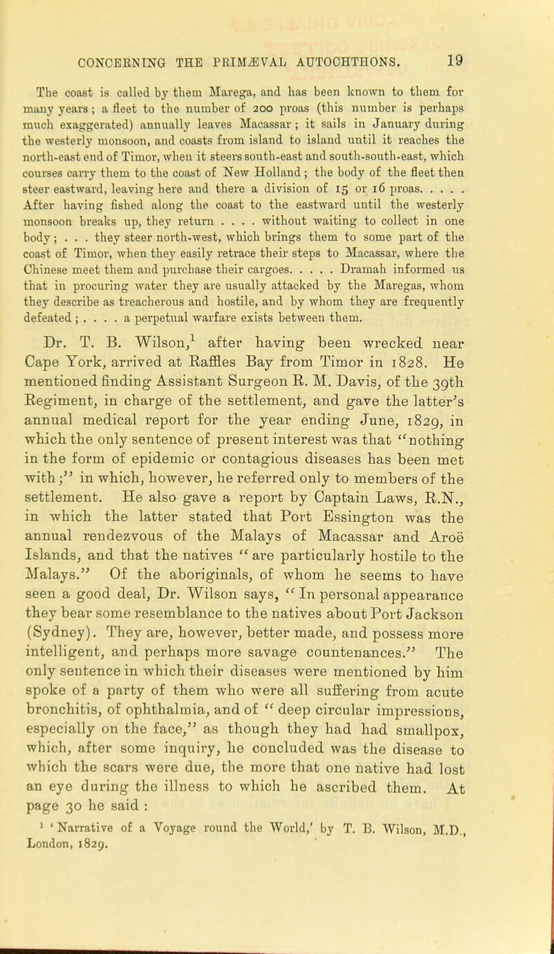 The coast is called by them Marega, and has been known to them for many years; a fleet to the number of 200 proas (this number is perhaps much exaggerated) annually leaves Macassar; it sails in January during the westerly monsoon, and coasts from island to island until it reaches the north-east end of Timor, when it steers south-east and south-south-east, which courses carry them to the coast of New Holland; the body of the fleet then steer eastward, leaving here and there a division of 15 or 16 proas After having fished along the coast to the eastward until the westerly monsoon breaks up, they return .... without waiting to collect in one body; . . . they steer north-west, which brings them to some part of the coast of Timor, when they easily retrace their steps to Macassar, where the Chinese meet them and purchase their cargoes Dramah informed us that in procuring water they are usually attacked by the Maregas, 'whom they describe as treacherous and hostile, and by whom they are frequently defeated ; .... a perpetual warfare exists between them. Dr. T. B. Wilson,1 after having been wrecked near Cape York, arrived at Raffles Bay from Timor in 1828. He mentioned finding' Assistant Surgeon R. M. Davis, of the 39th Regiment, in charge of the settlement, and gave the latter's annual medical report for the year ending June, 1829, in which the only sentence of present interest was that lCnothing in the form of epidemic or contagious diseases has been met with; in which, however, he referred only to members of the settlement. He also gave a l'eport by Captain Laws, R.N., in which the latter stated that Port Essington was the annual rendezvous of the Malays of Macassar and Aroe Islands, and that the natives  are particularly hostile to the Malays. Of the aboriginals, of whom he seems to have seen a good deal, Dr. Wilson says,  In personal appearance they bear some resemblance to the natives about Port Jackson (Sydney). They are, however, better made, and possess more intelligent, and perhaps more savage countenances. The only sentence in which their diseases were mentioned by him spoke of a party of them who were all suffering from acute bronchitis, of ophthalmia, and of  deep circular impressions, especially on the face, as though they had had smallpox, which, after some inquiry, he concluded was the disease to which the scars were due, the more that one native had lost an eye during the illness to which he ascribed them. At page 30 he said : 1 ' Narrative of a Voyage round the World,' by T. B. Wilson, M.D., London, 1829.