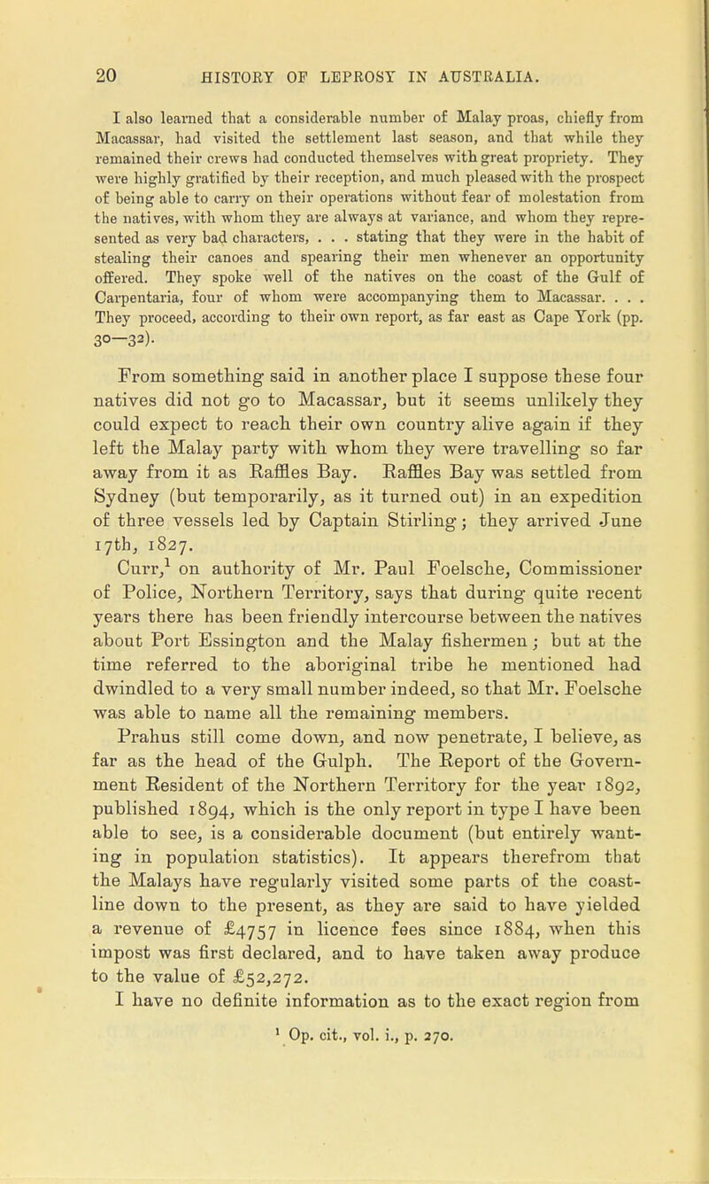 I also learned that a considerable number of Malay proas, chiefly from Macassar, had visited the settlement last season, and that while they remained their crews had conducted themselves with great propriety. They were highly gratified by their reception, and much pleased with the prospect of being able to carry on their operations without fear of molestation from the natives, with whom they are always at variance, and whom they repre- sented as very bad characters, . . . stating that they were in the habit of stealing their canoes and spearing their men whenever an opportunity offered. They spoke well of the natives on the coast of the Gulf of Carpentaria, four of whom were accompanying them to Macassar. . . . They proceed, according to their own report, as far east as Cape York (pp. 3°—32). From something said in another place I suppose these four natives did not go to Macassar, but it seems unlikely they could expect to reach their own country alive again if they left the Malay party with whom they were travelling so far away from it as Raffles Bay. Raffles Bay was settled from Sydney (but temporarily, as it turned out) in an expedition of three vessels led by Captain Stirling; they arrived June 17th, 1827. Curr,1 on authority of Mr. Paul Foelsche, Commissioner of Police, Northern Territory, says that during quite recent years there has been friendly intercourse between the natives about Port Essington and the Malay fishermen; but at the time referred to the aboriginal tribe he mentioned had dwindled to a very small number indeed, so that Mr. Foelsche was able to name all the remaining members. Prahus still come down, and now penetrate, I believe, as far as the head of the Gulph. The Report of the Govern- ment Resident of the Northern Territory for the year 1892, published 1894, which is the only report in type I have been able to see, is a considerable document (but entirely want- ing in population statistics). It appears therefrom that the Malays have regularly visited some parts of the coast- line down to the present, as they are said to have yielded a revenue of £4757 in licence fees since 1884, when this impost was first declared, and to have taken away produce to the value of £52,272. I have no definite information as to the exact region from 1 Op. cit., vol. i., p. 270.