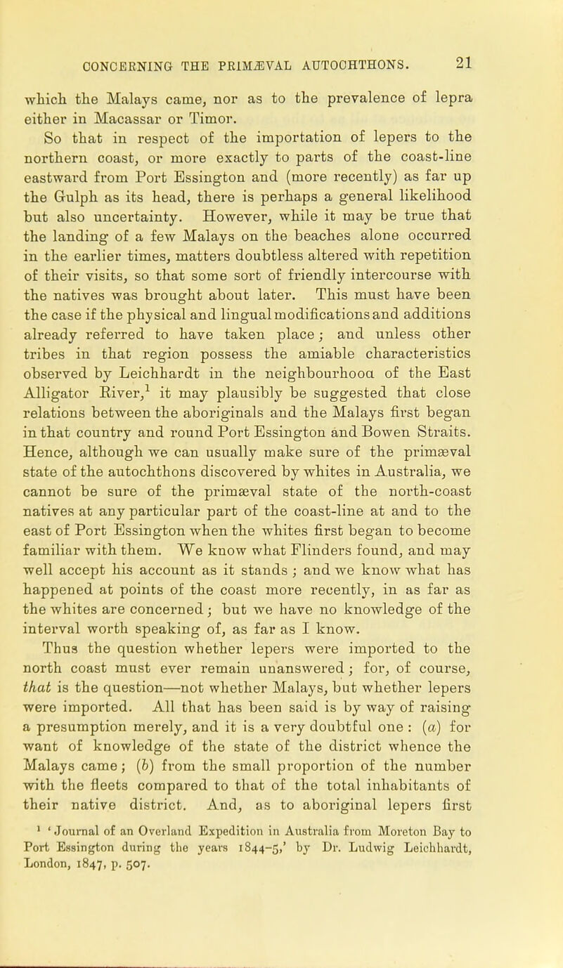 which the Malays came, nor as to the prevalence of lepra either in Macassar or Timor. So that in respect of the importation of lepers to the northern coast, or more exactly to parts of the coast-line eastward from Port Essington and (more recently) as far up the Gulph as its head, there is perhaps a general likelihood but also uncertainty. However, while it may be true that the landing of a few Malays on the beaches alone occurred in the earlier times, matters doubtless altered with repetition of their visits, so that some sort of friendly intercourse with the natives was brought about later. This must have been the case if the physical and lingual modifications and additions already referred to have taken place; and unless other tribes in that region possess the amiable characteristics observed by Leichhardt in the neighbourhood of the East Alligator Eiver,1 it may plausibly be suggested that close relations between the aboriginals and the Malays first began in that country and round Port Essington and Bowen Straits. Hence, although we can usually make sure of the primaeval state of the autochthons discovered by whites in Australia, we cannot be sure of the primaeval state of the north-coast natives at any particular part of the coast-line at and to the east of Port Essington when the whites first began to become familiar with them. We know what Flinders found, and may well accept his account as it stands ; and we know what has happened at points of the coast more recently, in as far as the whites are concerned; but we have no knowledge of the interval worth speaking of, as far as I know. Thus the question whether lepers were imported to the north coast must ever remain unanswered; for, of course, that is the question—not whether Malays, but whether lepers were imported. All that has been said is by way of raising a presumption merely, and it is a very doubtful one : (a) for want of knowledge of the state of the district whence the Malays came; (b) from the small proportion of the number with the fleets compared to that of the total inhabitants of their native district. And, as to aboriginal lepers first 1 ' Journal of an Overland Expedition in Australia from Moreton Bay to Port Essington during the years 1844-5,' by Dr. Ludwig Leichhardt, London, 1847, p. 507.