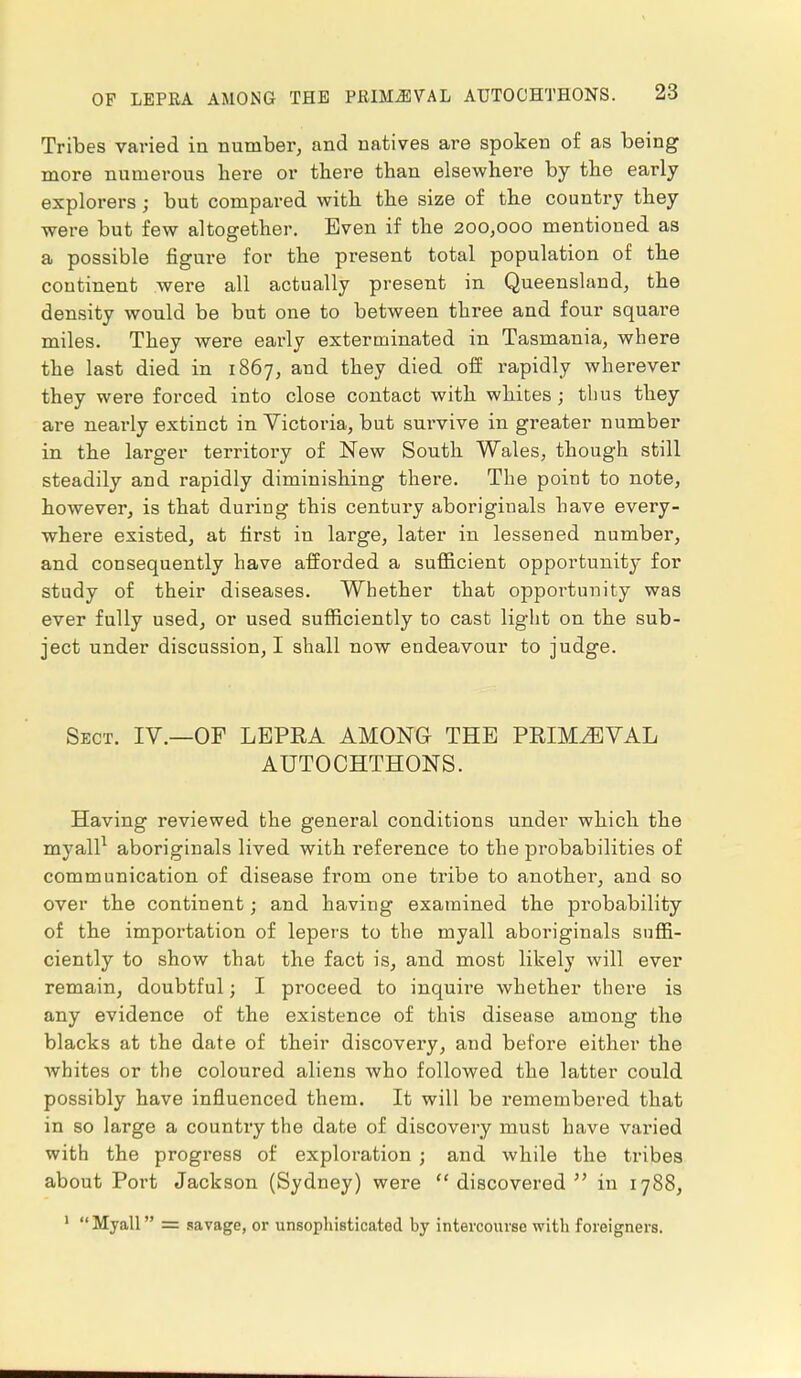 Tribes varied in number, and natives are spoken of as being more numerous here or there than elsewhere by the early- explorers ; but compared with the size of the country they were but few altogether. Even if the 200,000 mentioned as a possible figure for the present total population of the continent were all actually present in Queensland, the density would be but one to between three and four square miles. They were early exterminated in Tasmania, where the last died in 1867, and they died off rapidly wherever they were forced into close contact with whites; thus they are nearly extinct in Victoria, but survive in greater number in the larger territory of New South Wales, though still steadily and rapidly diminishing there. The point to note, however, is that during this century aboriginals have every- where existed, at first in large, later in lessened number, and consequently have afforded a sufficient opportunity for study of their diseases. Whether that opportunity was ever fully used, or used sufficiently to cast light on the sub- ject under discussion, I shall now endeavour to judge. Sect. IV.—OF LEPRA AMONG THE PRIMAEVAL AUTOCHTHONS. Having reviewed the general conditions under which the myall1 aboriginals lived with reference to the probabilities of communication of disease from one tribe to another, and so over the continent j and having examined the probability of the importation of lepers to the myall aboriginals suffi- ciently to show that the fact is, and most likely will ever remain, doubtful; I proceed to inquire whether there is any evidence of the existence of this disease among the blacks at the date of their discovery, and before either the whites or the coloured aliens who followed the latter could possibly have influenced them. It will be remembered that in so large a country the date of discovery must have varied with the progress of exploration ; and while the tribes about Port Jackson (Sydney) were discovered in 1788, 1 Myall = savage, or unsophisticated by intercourse with foreigners.