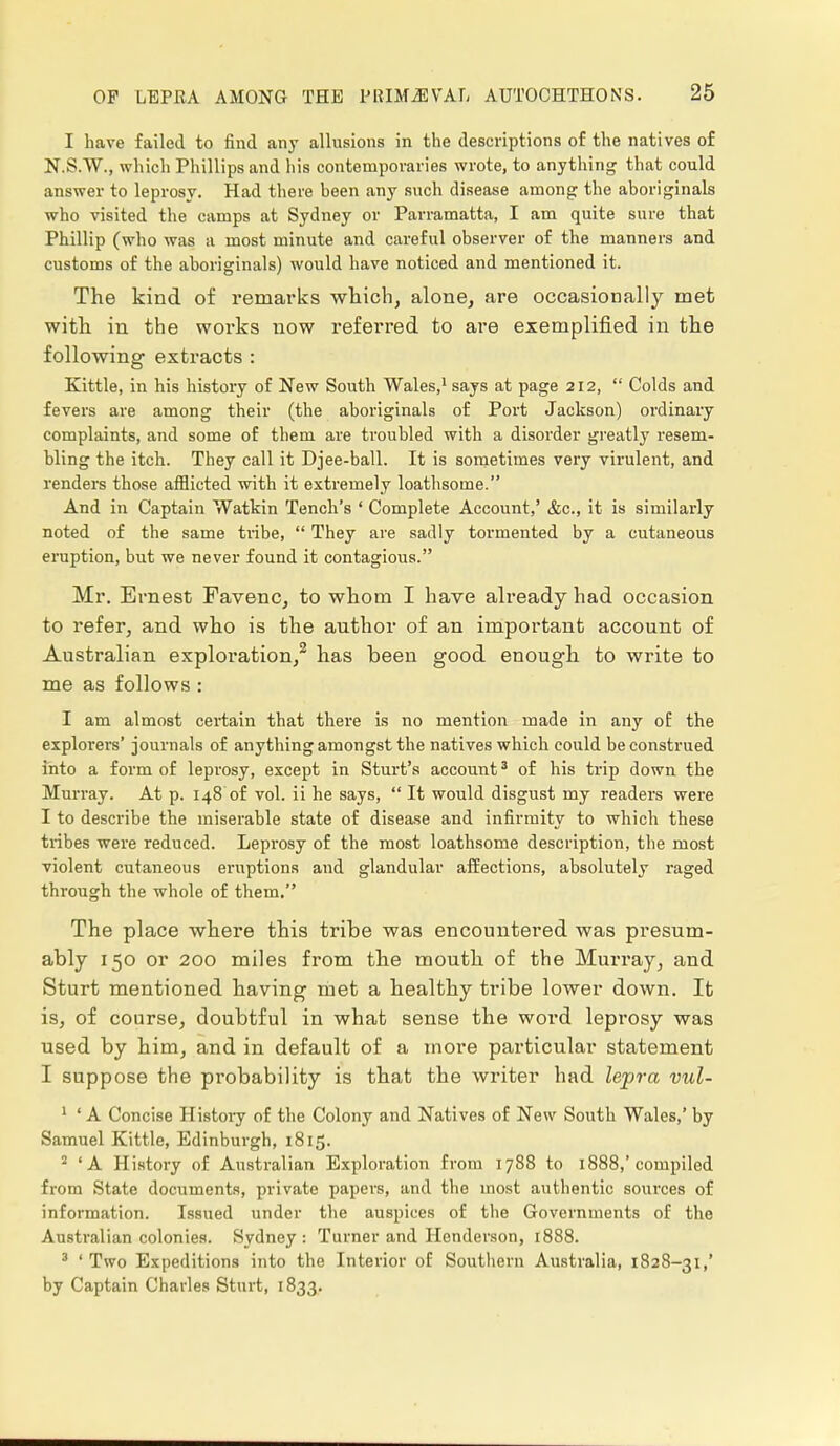 I have failed to find any allusions in the descriptions of the natives of N.S.W., which Phillips and his contemporaries wrote, to anything that could answer to leprosy. Had there been any such disease among the aboriginals who visited the camps at Sydney or Parramatta, I am quite sure that Phillip (who was a most minute and careful observer of the manners and customs of the aboriginals) would have noticed and mentioned it. The kind of remarks which, alone, are occasionally met with in the works now referred to are exemplified in the following extracts : Kittle, in his history of New South Wales,1 says at page 212,  Colds and fevers are among their (the aboriginals of Port Jackson) ordinary complaints, and some of them are troubled with a disorder greatly resem- bling the itch. They call it Djee-ball. It is sometimes very virulent, and renders those afflicted with it extremely loathsome. And in Captain Watkin Tench's ' Complete Account,' &c, it is similarly noted of the same tribe,  They are sadly tormented by a cutaneous eruption, but we never found it contagious. Mr. Ernest Favenc, to whom I have already had occasion to refer, and who is the author of an important account of Australian exploration,2 has been good enough to write to me as follows: I am almost certain that there is no mention made in any of the explorers' journals of anything amongst the natives which could be construed into a form of leprosy, except in Sturt's account3 of his trip down the Murray. At p. 148 of vol. ii he says,  It would disgust my readers were I to describe the miserable state of disease and infirmity to which these tribes were reduced. Leprosy of the most loathsome description, the most violent cutaneous eruptions and glandular affections, absolutely raged through the whole of them. The place where this tribe was encountered was presum- ably 150 or 200 miles from the mouth of the Murray, and Sturt mentioned having met a healthy tribe lower down. It is, of course, doubtful in what sense the word leprosy was used by him, and in default of a more particular statement I suppose the probability is that the writer had lepra vul- 1 'A Concise History of the Colony and Natives of New South Wales,' by Samuel Kittle, Edinburgh, 1815. 2 'A History of Australian Exploration from 1788 to 1888,'compiled from State documents, private papers, and the most authentic sources of information. Issued under the auspices of the Governments of the Australian colonies. Sydney : Turner and Henderson, 1888. 3 'Two Expeditions into the Interior of Southern Australia, 1828-31,' by Captain Charles Sturt, 1833.