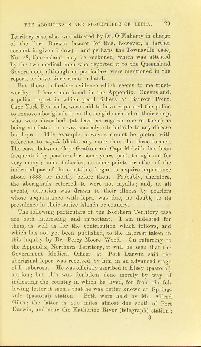 Territory case, also, was attested by Dr. O'Flaherty in charge of the Port Darwin lazaret (of this, however, a farther account is given below) ; and perhaps the Townsville case, No. 28, Queensland, may be reckoned, which was attested by the two medical men who reported it to the Queensland Government, although no particulars were mentioned in the report, or have since come to hand. But there is farther evidence which seems to me trust- worthy. I have mentioned in the Appendix, Queensland, a police report in which pearl fishers at Barrow Point, Cape York Peninsula, were said to have requested the police to remove aboriginals from the neighbourhood of their camp, who were described (at least as regards one of them) as being mutilated in a way scarcely attributable to any disease but lepra. This example, however, cannot be quoted with reference to myall blacks any more than the three former. The coast between Cape Grafton and Cape Melville has been frequented by pearlers for some years past, though not for very many ; some fisheries, at some points or other of the indicated part of the coast-line, began to acquire importance about 1888, or shortly before then. Probably, therefore, the aboriginals referred to were not myalls; and, at all events, attention was drawn to their illness by pearlers whose acquaintance with lepra was due, no doubt, to its prevalence in their native islands or country. The following particulars of the Northern Territory case are both interesting and important. I am indebted for them, as well as for the contribution which follows, and which has not yet been published, to the interest taken in this inquiry by Dr. Percy Moore Wood. On referring to the Appendix, Northern Territory, it will be seen that the Government Medical Officer at Port Darwin said the aboriginal leper was received by him in an advanced stage of L. tuberosa. He was officially ascribed to Elsey (pastoral) station; but this was doubtless done merely by way of indicating the country in which he lived, for from the fol- lowing letter it seems that he was better known at Spring- vale (pastoral) station. Both were held by Mr. Alfred Giles ; the latter is 220 miles almost due south of Port Darwin, and near the Katherine River (telegraph) station ; 3