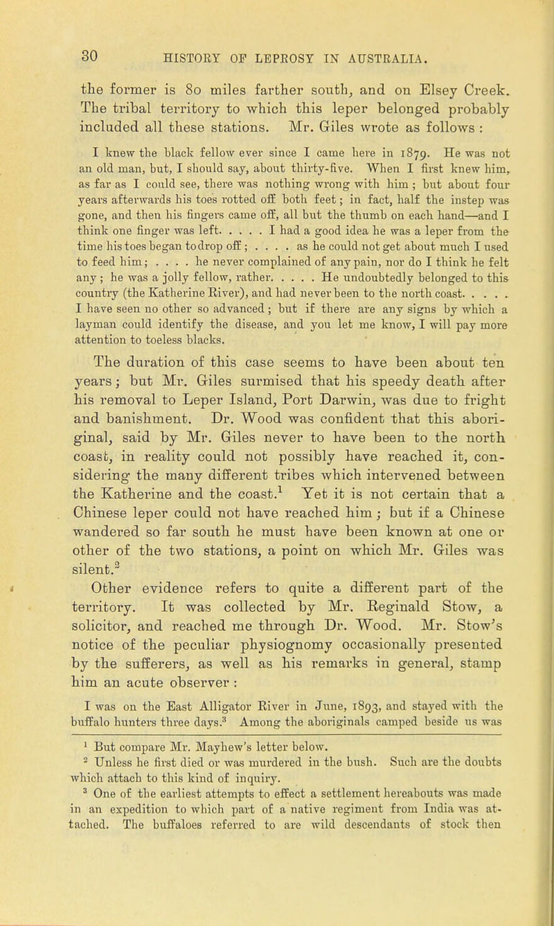 the former is 80 miles farther south, and on Elsey Creek. The tribal territory to which this leper belonged probably inclnded all these stations. Mr. Giles wrote as follows : I knew the black fellow ever since I came here in 1879. He was not an old man, but, I should say, about thirty-five. When I first knew him, as far as I could see, there was nothing wrong with him ; but about four years afterwards his toes rotted off both feet; in fact, half the instep was gone, and then his fingers came off, all but the thumb on each hand—and I think one finger was left I had a good idea he was a leper from the time his toes began to drop off; .... as he could not get about much I used to feed him; .... he never complained of any pain, nor do I think he felt any ; he was a jolly fellow, rather He undoubtedly belonged to this country (the Katherine Eiver), and had never been to the north coast I have seen no other so advanced; but if there are any signs by which a layman could identify the disease, and you let me know, I will pay more attention to toeless blacks. The duration of this case seems to have been about ten years; but Mr. Giles surmised that his speedy death after his removal to Leper Island, Port Darwin, was due to fright and banishment. Dr. Wood was confident that this abori- ginal, said by Mr. Giles never to have been to the north coast, in reality could not possibly have reached it, con- sidering the many different tribes which intervened between the Katherine and the coast.1 Yet it is not certain that a Chinese leper could not have reached him; but if a Chinese wandered so far south he must have been known at one or other of the two stations, a point on which Mr. Giles was silent.2 Other evidence refers to quite a different part of the territoi'y. It was collected by Mr. Eeginald Stow, a solicitor, and reached me through Dr. Wood. Mr. Stow's notice of the peculiar physiognomy occasionally presented by the sufferers, as well as his remarks in general, stamp him an acute observer: I was on the East Alligator Eiver in June, 1893, and stayed with the buffalo hunters three days.3 Among the aboriginals camped beside us was 1 But compare Mr. Mayhew's letter below. 2 Unless he first died or was murdered in the bush. Such are the doubts which attach to this kind of inquiry. 3 One of the earliest attempts to effect a settlement hereabouts was made in an expedition to which part of a native regiment from India was at- tached. The buffaloes referred to are wild descendants of stock then