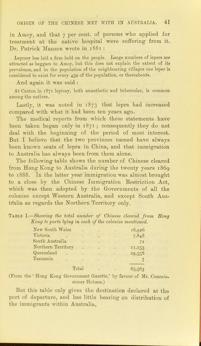 in Ainoy, and that 7 per cent, of persons who applied for treatment at the native hospital were suffering from it. Dr. Patrick Manson wrote in 1881 : Leprosy has laid a firm hold on the people. Large numbers of lepers are attracted as beggars to Amoy, but this does not explain the extent of its prevalence, and in the population of the neighbouring villages one leper is considered to exist for every 450 of the population, or thereabouts. And again it was said : At Canton in 1871 leprosy, both anaesthetic and tubercular, is common among the natives. Lastly, it was noted in 1873 that lepra had increased compared with what it had been ten years ago. The medical reports from which these statements have been taken began only in 1871 ; consequently they do not deal with the beginning of the period of most interest. But I believe that the two pi'ovinces named have always been known seats of lepra in China, and that immigration to Australia has always been from them alone. The following table shows the number of Chinese cleared from Hong Kong to Australia during the twenty years 1869 to 1888. In the latter year immigration was almost brought to a close by the Chinese Immigration Eestriction Act, which was then adopted by the Governments of all the colonies except Western Australia, and except South Aus- tralia as regards the Northern Territory only. Table I.—Showing the total number of Chinese cleared from Hong Kong to ports lying in each of the colonies mentioned. New South Wales . . . 16,926 Victoria South Australia Northern Territory Queensland Tasmania 7,848 .153 29.558 7 65.563 Total (From the ' Hong Kong Government Gazette,' by favour of Mr. Commis- sioner Hobson.) But this table only gives the destination declared at the port of departure, and has little bearing on distribution of the immigrants within Australia.