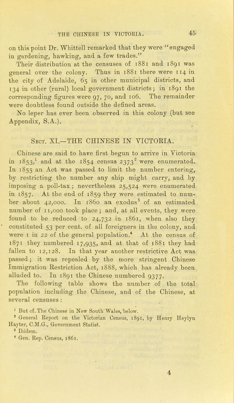 on this point Dr. Whittell remarked that they were  engaged in gardening, hawking, and a few trades. Their distribution at the censuses of 1881 and 1891 was general over the colony. Thus in 1881 there were 114 in the city of Adelaide, 65 in other municipal districts, and 134 in other (rural) local government districts; in 1891 the corresponding figures were 97, 70, and 106. The remainder were doubtless found outside the defined areas. No leper has ever been observed in this colony (but see Appendix, S.A.). Sect. XI.—THE CHINESE IN VICTORIA. Chinese are said to have first begun to arrive in Victoria in 1853,1 and at the 1854 census 2373s were enumerated. In 1855 an Act was passed to limit the number entering, by restricting the number any ship might carry, and by imposing a poll-tax; nevertheless 25,524 were enumerated in 1857. At the end of 1859 they were estimated to num- ber about 42,000. In i860 an exodus3 of an estimated number of 11,000 took place; and, at all events, they were found to be reduced to 24,732 in 1861, when also they constituted 53 per cent, of all foreigners in the colony, and were 1 in 22 of the general population.* At the census of 1871 they numbered 17,935, and at that of 1881 they had fallen to 12,128. In that year another restrictive Act was- passed; it was repealed by the more stringent Chinese Immigration Restriction Act, 1888, which has already been alluded to. In 1891 the Chinese numbered 9377. The following table shows the number of the total population including the Chinese, and of the Chinese, at several censuses : 1 But cf. The Chinese in New South'Wales, below. 1 General Eeport on the Victorian Census, 1891, by Henry Heylyn Hayter, C.M.G., Government Statist. 3 Ibidem. * Gen. Eep. Census, 1861. 4