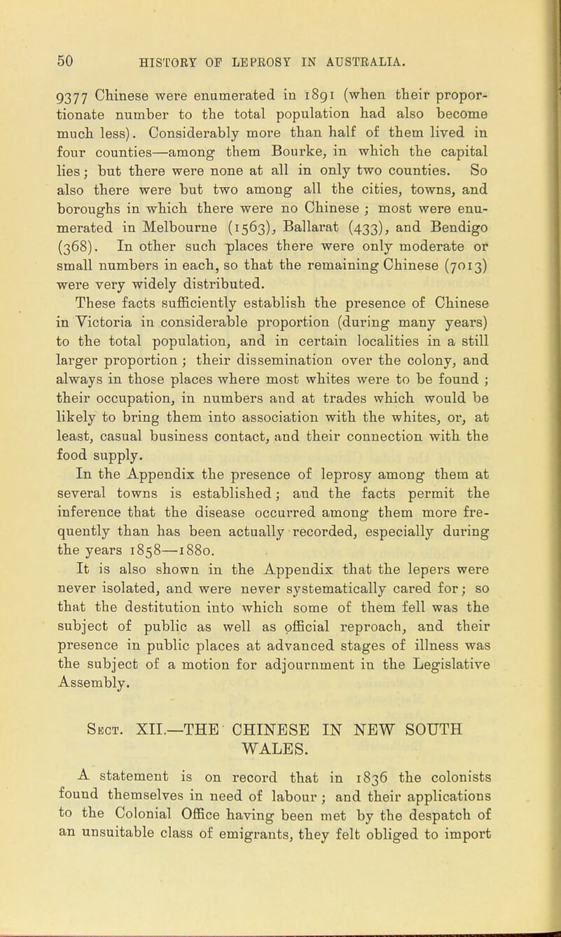 9377 Chinese were enumerated in 1891 (when their propor- tionate number to the total population had also become much less). Considerably more than half of them lived in four counties—among them Bourke, in which the capital lies; but there were none at all in only two counties. So also there were but two among all the cities, towns, and boroughs in which there were no Chinese ; most were enu- merated in Melbourne (1563), Ballarat (433), and Bendigo (368). In other such places there were only moderate or small numbers in each, so that the remaining Chinese (7013) were very widely distributed. These facts sufficiently establish the presence of Chinese in Victoria in considerable proportion (during many years) to the total population, and in certain localities in a still larger proportion; their dissemination over the colony, and always in those places where most whites were to be found ; their occupation, in numbers and at trades which would be likely to bring them into association with the whites, oi, at least, casual business contact, and their connection with the food supply. In the Appendix the presence of leprosy among them at several towns is established; and the facts permit the inference that the disease occurred among them more fre- quently than has been actually recorded, especially during the years 1858—1880. It is also shown in the Appendix that the lepers were never isolated, and were never systematically cared for; so that the destitution into which some of them fell was the subject of public as well as official reproach, and their presence in public places at advanced stages of illness was the subject of a motion for adjournment in the Legislative Assembly. Sect. XII.—THE CHINESE IN NEW SOUTH WALES. A statement is on record that in 1836 the colonists found themselves in need of labour ; and their applications to the Colonial Office having been met by the despatch of an unsuitable class of emigrants, they felt obliged to import