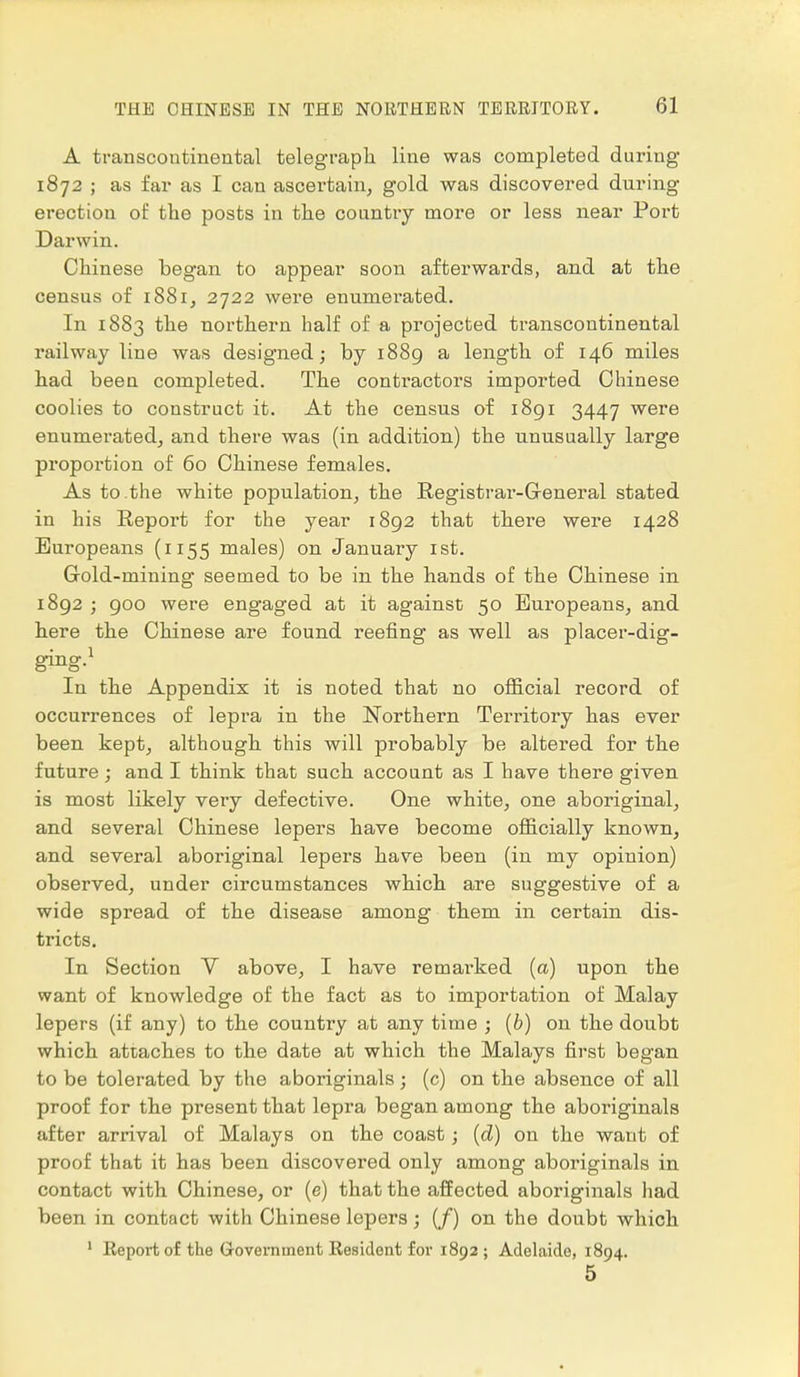 A transcontinental telegraph line was completed during 1872 ; as far as I can ascertain, gold was discovered during erection of the posts in the country more or less near Port Darwin. Chinese began to appear soon afterwards, and at the census of 1881, 2722 were enumerated. In 1883 the northern half of a projected transcontinental railway line was designed; by 1889 a length of 146 miles had been completed. The contractors imported Chinese coolies to construct it. At the census of 1891 3447 were enumerated, and there was (in addition) the unusually large proportion of 60 Chinese females. As to the white population, the Registrar-General stated in his Report for the year 1892 that there were 1428 Europeans (1155 males) on January 1st. Gold-mining seemed to be in the hands of the Chinese in 1892 ; 900 were engaged at it against 50 Europeans, and here the Chinese are found reefing as well as placer-dig- ging.1 In the Appendix it is noted that no official record of occurrences of lepra in the Northern Territory has ever been kept, although this will probably be altered for the future; and I think that such account as I have there given is most likely very defective. One white, one aboriginal, and several Chinese lepers have become officially known, and several aboriginal lepers have been (in my opinion) observed, under circumstances which are suggestive of a wide spread of the disease among them in certain dis- tricts. In Section V above, I have remarked (a) upon the want of knowledge of the fact as to importation of Malay lepers (if any) to the country at any time ; (b) on the doubt which attaches to the date at which the Malays first began to be tolerated by the aboriginals; (c) on the absence of all proof for the present that lepra began among the aboriginals after arrival of Malays on the coast; (d) on the want of proof that it has been discovered only among aboriginals in contact with Chinese, or (e) that the affected aboriginals had been in contact with Chinese lepers; (/) on the doubt which 1 Report of the Government Resident for 1892; Adelaide, 1894. 5