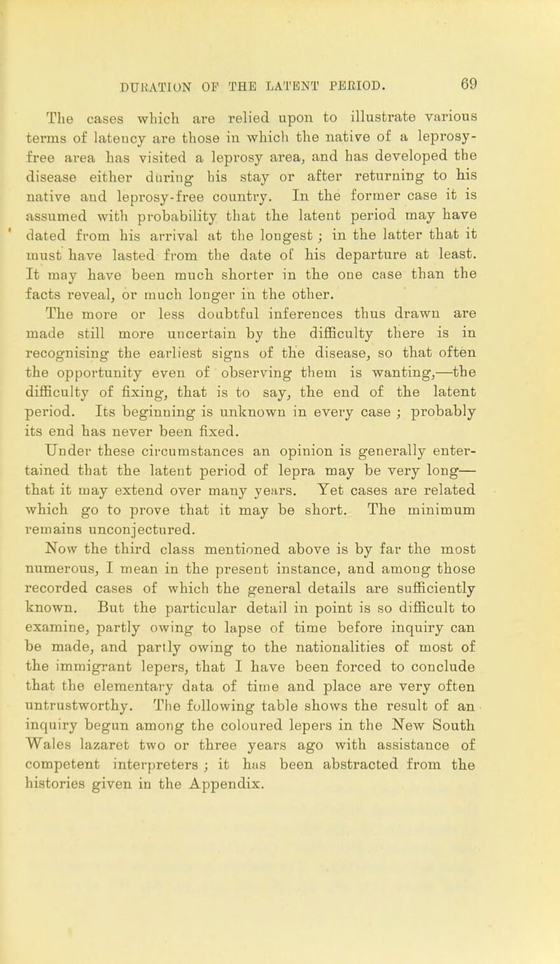 The cases which are relied upon to illustrate various terms of lateucy are those in which the native of a leprosy- free area has visited a leprosy area, and has developed the disease either during his stay or after returning to his native and leprosy-free country. In the former case it is assumed with probability that the latent period may have ' dated from his arrival at the longest; in the latter that it must have lasted from the date of his departure at least. It may have been much shorter in the one case than the facts reveal, or much longer in the other. The more or less doubtful inferences thus drawn are made still more uncertain by the difficulty there is in recognising the earliest signs of the disease, so that often the opportunity even of observing them is wanting,—the difficulty of fixing, that is to say, the end of the latent period. Its beginning is unknown in every case ; probably its end has never been fixed. Under these circumstances an opinion is generally enter- tained that the latent period of lepra may be very long— that it may extend over many years. Yet cases are related which go to prove that it may be short. The minimum remains unconjectured. Now the third class mentioned above is by far the most numerous, I mean in the present instance, and among those recorded cases of which the general details are sufficiently known. But the particular detail in point is so difficult to examine, partly owing to lapse of time before inquiry can be made, and partly owing to the nationalities of most of the immigrant lepers, that I have been forced to conclude that the elementary data of time and place are very often untrustworthy. The following table shows the result of an inquiry begun among the coloured lepers in the New South Wales lazaret two or three years ago with assistance of competent interpreters ; it has been abstracted from the histories given in the Appendix.