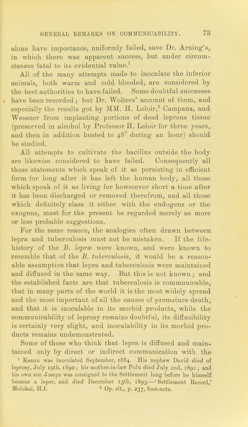 alone have importance, uniformly failed, save Dr. Arning's, in which there was apparent success, but under circum- stances fatal to its evidential value.1 All of the many attempts made to inoculate the inferior animals, both warm and cold blooded, are considered by the best authorities to have failed. Some doubtful successes . have been recorded ; but Dr. Wolters' account of them, and especially the results got by MM. H. Leloir,2 Campana, and Wesener from implanting portions of dead leprous tissue (preserved in alcohol by Professor H. Leloir for three years, and then in addition heated to 480 during an horn*) should be studied. All attempts to cultivate the bacillus outside the body are likewise considered to have failed. Consequently all those statements which speak of it as persisting in efficient form for long after it has left the human body, all those which speak of it as living for howsoever short a time after it has been dischai'ged or removed therefrom, and all those which definitely class it either wick, the endogens or the exogens, must for the present be regarded merely as more or less probable suggestions. For the same reason, the analogies often drawn between lepra and tuberculosis must not be mistaken. If the life- history of the B. lepras were known, and were known to resemble that of the B. tuberculosis, it would be a reason- able assumption that lepra and tuberculosis were maintained and diffused in the same way. But this is not known; and the established facts are that tuberculosis is communicable, that in many parts of the world it is the most widely spread and the most important of all the causes of premature death, and that it is inoculable in its morbid products, while the communicability of leprosy remains doubtful, its diffusibility is certainly very slight, and inoculability in its morbid pro- ducts remains undemonstrated. Some of those who think that lepra is diffused and main- tained only by direct or indirect communication with the 1 Keanu was inoculated September, 1884. His nephew David died of leprosy, July 19th, 1890 ; his mother-in-law Pulu died July 2nd, 1891; and his own son Josepa was consigned to the Settlement long before he himself became a leper, and died December 13th, 1893.—'Settlement Record,'
