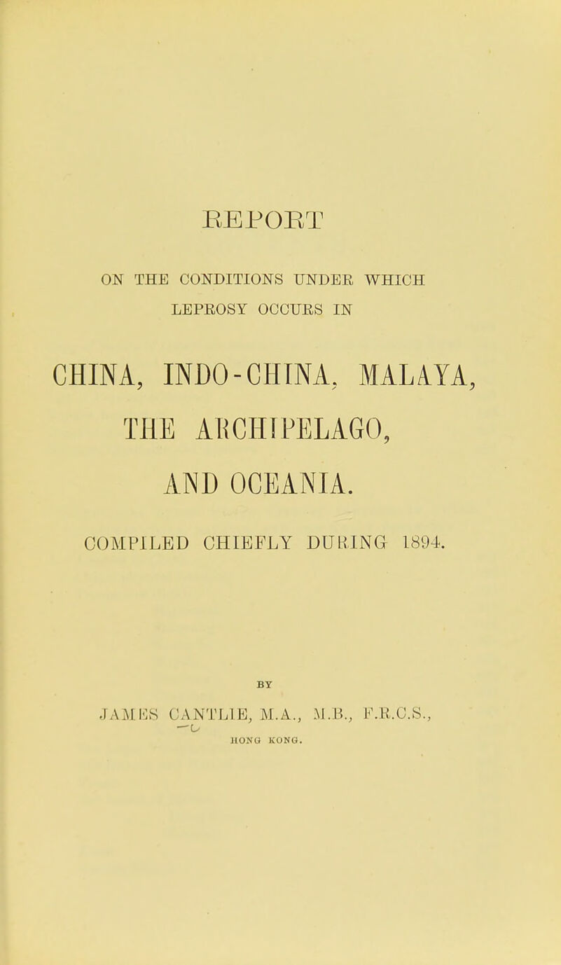REPOBT ON THE CONDITIONS UNDER WHICH LEPROSY OCCURS IN CHINA, INDO-CHINA, MALAYA, THE ARCHIPELAGO, AND OCEANIA. COMPILED CHIEFLY DURING 1894. BY JAMES CANTL1E, M.A., M.B., F.R.C.S., —o JIONO KONG.