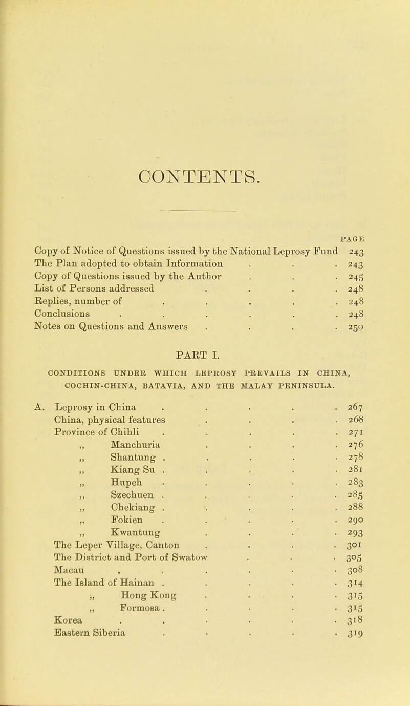 CONTENTS. PAGE Copy of Notice of Questions issued by the National Leprosy Fund 243 The Plan adopted to obtain Information . . . 243 Copy of Questions issued by the Author . . . 245 List of Persons addressed .... 248 Replies, number of .... 248 Conclusions ...... 248 Notes on Questions and Answers .... 250 PART I. CONDITIONS UNDER WHICH LEPROSY PREVAILS IN CHINA, COCHIN-CHINA, BATAVIA, AND THE MALAY PENINSULA. A. Leprosy in China ..... 267 China, physical features .... 26S Province of Chihli . . . . .271 „ Manchuria . . . .276 „ Shantung . . . . .278 „ Kiang Su . . . . 281 Hupeh ..... 283 ,, Szechuen ..... 2815 „ Chekiang ..... 288 ,. Fokien ..... 290 ,, K wan tun g .... 293 The Leper Village, Canton . . . . 301 The District and Port of Swatow . . . 305 Macau ...... 308 The Island of Hainan . . . . . 314 „ Hong Kong . . . . 315 „ Formosa. .... 315 Korea ...... 318 Eastern Siberia . . . . 319