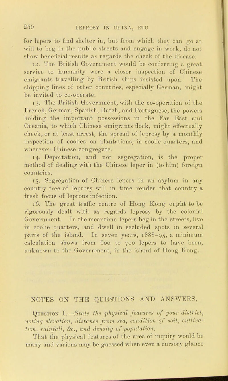 for lepers to find shelter in, but from which they can go at will to beg in the public streets and engage in work, do not show beneficial results as regards the check of the disease. 12. The British. Government would be conferring a great service to humanity were a closer inspection of Chinese emigrants travelling by British ships insisted npon. The shipping lines of other countries, especially German, might be invited to co-operate. 13. The British Government, with the co-operation of the French, German, Spanish, Dutch, and Portuguese, the powers holding the important possessions in the Far East and Oceania, to which Chinese emigrants flock, might effectually check, or at least arrest, the spread of leprosy by a monthly inspection of coolies on plantations, in coolie quarters, and wherever Chinese congregate. 14. Deportation, and not segregation, is the proper method of dealing with the Chinese leper in (to him) foreign countries. 15. Segregation of Chinese lepers in an asylum in auy country free of leprosy will in time render that country a fresh focus of leprous infection. 16. The great traffic centre of Hong Kong ought to be rigorously dealt with as regards leprosy by the colonial Government. In the meantime lepers begin the streets, live in coolie quarters, and dwell in secluded spots in several parts of the island. In seven years, 1888—95, a minimum calculation shows from 600 to 700 lepers to have been, unknown to the Government, in the island of Hong Kong. NOTES ON THE QUESTIONS AND ANSWERS. Qdestion I.—State the physical features of yoxir district, noting elevation, distance from sea, condition of soil, cultiva- tion, rainfall, &c., and density of population. That the physical features of the area of inquiry would be many and various may be guessed when even a cursory glance