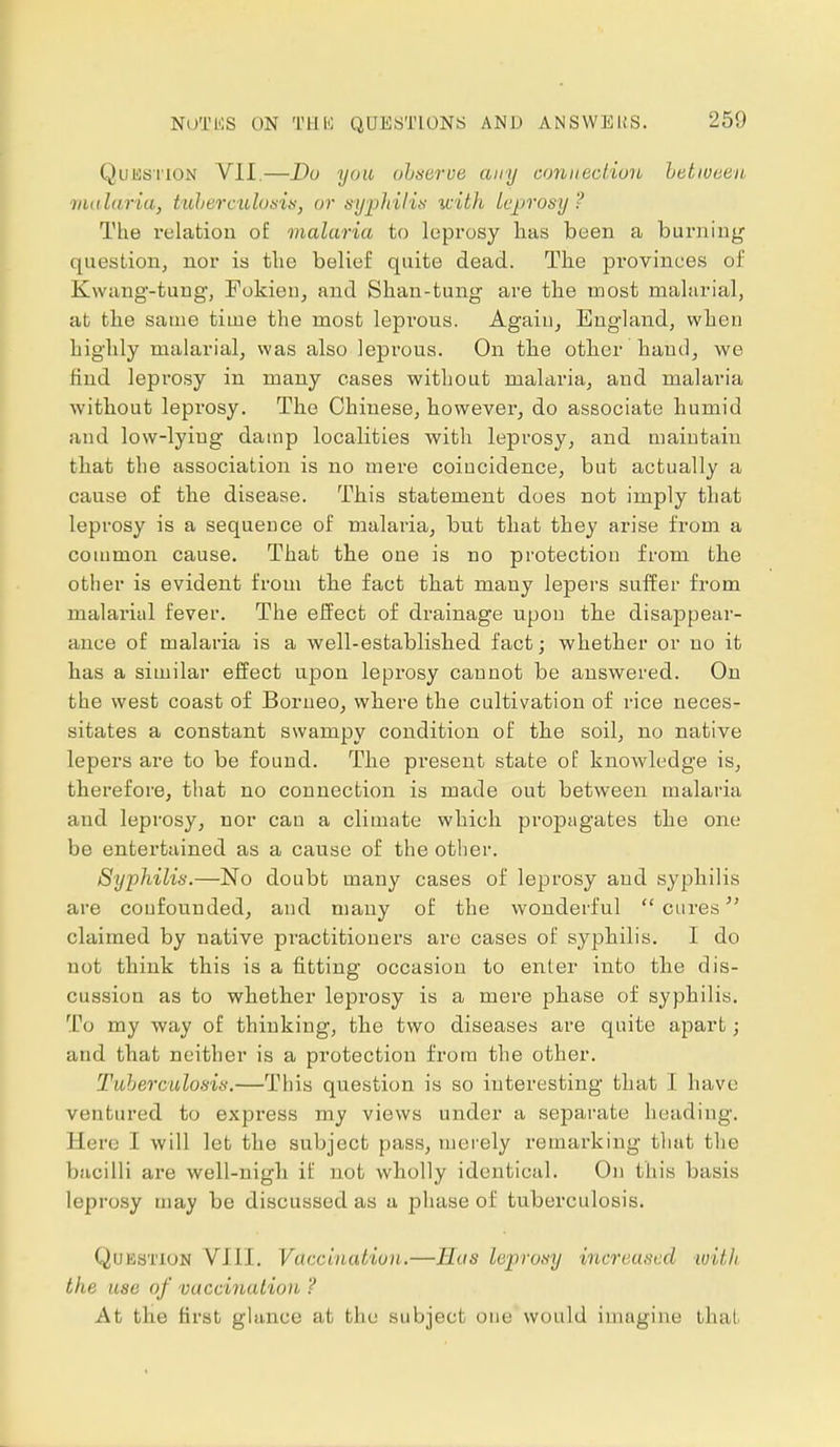 NOT KS QUESTIONS AND ANSWERS. Question VII.—Do you observe any connection between malaria, tuberculosis, or syphilis with leprosy ? The relation of malaria to leprosy lias been a burning question, nor is tlie belief quite dead. The provinces of Kwang-tung, Fokien, and Shan-tung are the most malarial, at the same time the most leprous. Again, England, when highly malarial, was also leprous. On the other hand, we find leprosy in many cases without malaria, and malaria without leprosy. The Chinese, however, do associate humid and low-lyiug damp localities with leprosy, and maintain that the association is no meie coincidence, but actually a cause of the disease. This statement does not imply that leprosy is a sequence of malaria, but that they arise from a common cause. That the one is no protection from the other is evident from the fact that many lepers suffer from malarial fever. The effect of drainage upon the disappear- ance of malaria is a well-established fact; whether or no it has a similar effect upon leprosy cannot be answered. On the west coast of Borneo, where the cultivation of rice neces- sitates a constant swampy condition of the soil, no native lepers are to be found. The present state of knowledge is, therefore, that no connection is made out between malaria and leprosy, nor can a climate which propagates the one be entertained as a cause of the other. Syphilis.—No doubt many cases of leprosy and syphilis are confounded, and many of the wonderful  cures claimed by native practitioners are cases of syphilis. I do not think this is a fitting occasion to enter into the dis- cussion as to whether leprosy is a mere phase of syphilis. To my way of thinking, the two diseases are quite apart; and that neither is a protection from the other. Tuberculosis.—This question is so interesting that I have ventured to express my views under a separate heading. Eere I will let the subject pass, merely remarking that the bacilli are well-nigli if not wholly identical. On this basis leprosy may be discussed as a phase of tuberculosis. Question VIII. Vaccination.—Has leprosy increased with the use of vaccination ? At the first glance at the subject one would imagine that