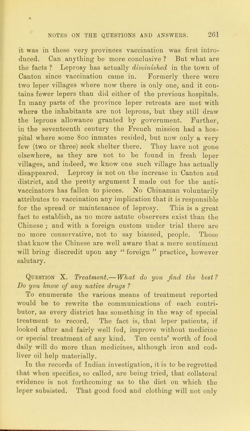 it was in these very provinces vaccination was first intro- duced. Can anything be more conclusive ? But what are the facts ? Leprosy has actually diminished in the town of Canton since vaccination came in. Formerly there were two leper villages where now there is only one, and it con- tains fewer lepers than did either of the previous hospitals. In many parts of the province leper retreats are met with where the inhabitants are not leprous, but they still draw the leprous allowance granted by government. Further, in the seventeenth century the French mission had a hos- pital where some 800 inmates resided, but now only a very few (two or three) seek shelter there. They have not gone elsewhere, as they are not to be found in fresh leper villages, and indeed, we know one such village has actually disappeared. Leprosy is not on the increase in Canton and district, and the pretty argument I made out for the anti- vaccinators has fallen to pieces. No Chinaman voluntarily attributes to vaccination any implication that it is responsible for the spread or maintenance of leprosy. This is a great fact to establish, as no more astute observers exist than the Chinese ; and with a foreign custom under trial there are no more conservative, not to say biassed, people. Those that know the Chinese are well aware that a mere sentiment will bring discredit upon any  foreign  practice, however salutary. Question X. Treatment.—What do you find the best ? Do you know of any native drugs ? To enumerate the various means of treatment reported would be to rewrite the communications of each contri- butor, as every district has something in the way of special treatment to record. The fact is, that leper patients, if looked after and fairly well fed, improve without medicine or special treatment of any kind. Ten cents' worth of food daily will do more than medicines, although iron and cod- liver oil help materially. In the records of Indian investigation, it is to be regretted that when specifics, so called, are being tried, that collateral evidence is not forthcoming as to the diet on which the leper subsisted. That good food and clothing will not only