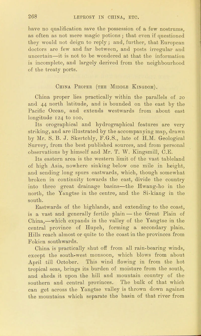 have no qualification save the possession of a few nostrums, as often as not mere magic potions; that even if questioned they would not deign to reply; and, further, that European doctors are few and far between, and posts irregular and uncertain—it is not to be wondered at that the information is incomplete, and largely derived from the neighbourhood of the treaty ports. China Proper (the Middle Kingdom). China pi'oper lies practically within the parallels of 20 and 44 north latitude, and is bounded on the east by the Pacific Ocean, and extends westwards from about east longitude 124 to 100. Its orographical and hydrographical features are very striking, and are illustrated by the accompanying map, drawn by Mr. S. B. J. Skertchly, F.G.S., late of H.M. Geological Survey, from the best published sources, and from personal observations by himself and Mr. T. W. Kingsmill, C.E. Its eastern area is the western limit of the vast tableland of high Asia, nowhere sinking below one mile in height, and sending long spurs eastwards, which, though somewhat broken in continuity towards the east, divide the country into three great drainage basins—the Hwang-ho in the north, the Yangtse in the centre, and the Si-kiang in the south. Eastwards of the highlands, and extending to the coast, is a vast and generally fertile plain — the Great Plain of China,—which expands in the valley of the Yangtse in the central province of Hupeh, forming a secondary plain. Hills reach almost or quite to the coast in the provinces from Fokien southwards. China is practically shut off from all rain-bearing winds, except the south-west monsoon, which blows from about April till October. This wind flowing in from the hot tropical seas, brings its burden of moisture from the south, and sheds it upon the hill and mountain country of the southern and central provinces. The bulk of that which can get across the Yangtse valley is thrown down against the mountains which separate the basin of that river from