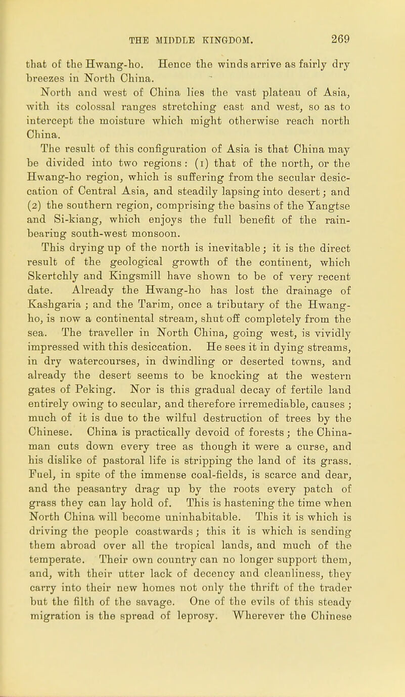 that of the Hwang-ho. Hence the winds arrive as fairly dry breezes in North China. North and west of China lies the vast plateau of Asia, with its colossal ranges stretching east and west, so as to intercept the moisture which might otherwise reach north China. The result of this configivration of Asia is that China may be divided into two regions: (i) that of the north, or the Hwang-ho region, which is suffering from the secular desic- cation of Central Asia, and steadily lapsing into desert; and (2) the southern region, comprising the basins of the Yangtse and Si-kiang, which enjoys the full benefit of the rain- bearing south-west monsoon. This drying up of the north is inevitable; it is the direct result of the geological growth of the continent, which Skertchly and Kingsmill have shown to be of very recent date. Already the Hwang-ho has lost the drainage of Kashgaria ; and the Tarim, once a tributary of the Hwang- ho, is now a continental stream, shut off completely from the sea. The traveller in North China, going west, is vividly impressed with this desiccation. He sees it in dying streams, in dry watercourses, in dwindling or deserted towns, and already the desert seems to be knocking at the western gates of Peking. Nor is this gradual decay of fertile land entirely owing to secular, and therefore irremediable, causes ; much of it is due to the wilful destruction of trees by the Chinese. China is practically devoid of forests; the China- man cuts down every tree as though it were a curse, and his dislike of pastoral life is stripping the land of its grass. Fuel, in spite of the immense coal-fields, is scarce and dear, and the peasantry drag up by the roots every patch of grass they can lay hold of. This is hastening the time when North China will become uninhabitable. This it is which is driving the people coastwards; this it is which is sending them abroad over all the tropical lands, and much of the temperate. Their own country can no longer support them, and, with their utter lack of decency and cleanliness, they carry into their new homes not only the thrift of the trader but the filth of the savage. One of the evils of this steady migration is the spread of leprosy. Wherever the Chinese