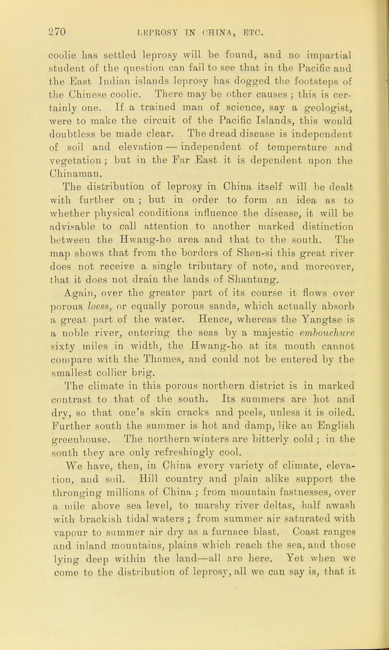 coolie has settled leprosy will be found, and no impartial student of the question can fail to see that in the Pacific and the Bast Indian islands leprosy has dogged the footsteps of the Chinese coolie. There may be other causes ; this is cer- tainly one. If a trained man of science, say a geologist, were to make the circuit of the Pacific Islands, this would doubtless be made clear. The dread disease is independent of soil and elevation — independent of temperature and vegetation; but in the Far East it is dependent upon the Chinaman. The distribution of leprosy in China itself will be dealt with further on ; but in order to form an idea as to whether physical conditions influence the disease, it will be advisable to call attention to another marked distinction between the Hwaug-ho area and that to the south. The map shows that from the borders of Shen-si this great river does not receive a single tributary of note, and moreover, that it does not drain the lands of Shantung. Again, over the greater part of its course it flows over porous loess, or equally porous sands, which actually absorb a great part of the water. Hence, whereas the Yangtse is a noble river, entering the seas by a majestic embouchure sixty miles in width, the Hwang-ho at its mouth cannot compare with the Thames, and could not be entered by the smallest collier brig. The climate in this porous northern district is in marked contrast to that of the south. Its summers are hot and dry, so that one's skin cracks and peels, unless it is oiled. Further south the summer is hot and damp, like an English greenhouse. The northern winters are bitterly cold ; in the south they are only refreshingly cool. We have, then, in China every variety of climate, eleva- tion, and soil. Hill country and plain alike support the thronging millions of China ; from mountain fastnesses, over a mile above sea level, to marshy river deltas, half awash with brackish tidal waters ; from summer air saturated with vapour to summer air dry as a furnace blast. Coast ranges and inland mountains, plains which reach the sea, and those lying deep within the land—all are here. Yet when we come to the distribution of leprosy, all we can say is, that it