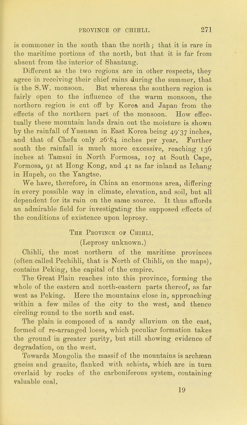 is commoner in the south than the north; that it is rare in the maritime portions of the north, but that it is far from absent from the interior of Shantung. Different as the two regions are in other respects, they agree in receiving their chief rains during the summer, that is the S.W. monsoon. But whereas the southern region is fairly open to the influence of the warm monsoon, the northern region is cut off by Korea and Japan from the effects of the northern part of the monsoon. How effec- tually these mountain lands drain out the moisture is shown by the rainfall of Yuensan in East Korea being 49*37 inches, and that of Chefu only 26*84 inches per year. Further south the rainfall is much more excessive, reaching 136 inches at Tamsui in North Formosa, 107 at South Cape, Formosa, 91 at Hong Kong, and 41 as far inland as Ichang in Hupeh, on the Yangtse. We have, therefore, in China an enormous area, differing in every possible way in climate, elevation, and soil, but all dependent for its rain on the same source. It thus affords an admirable field for investigating the supposed effects of the conditions of existence upon leprosy. The Province of Chihli. (Leprosy unknown.) Chihli, the most northern of the maritime provinces (often called Pechihli, that is North of Chihli, on the maps), contains Peking, the capital of the empire. The Great Plain reaches into this province, forming the whole of the eastern and north-eastern parts thereof, as far west as Peking. Here the mountains close in, approaching within a few miles of the city to the west, and thence circling round to the north and east. The plain is composed of a sandy alluvium on the east, formed of re-arranged loess, which peculiar formation takes the ground in greater purity, but still showing evidence of degradation, on the west. Towards Mongolia the massif of the mountains is archasan gneiss and granite, flanked with schists, which are in turn overlaid by rocks of the carboniferous system, containing valuable coal. 19