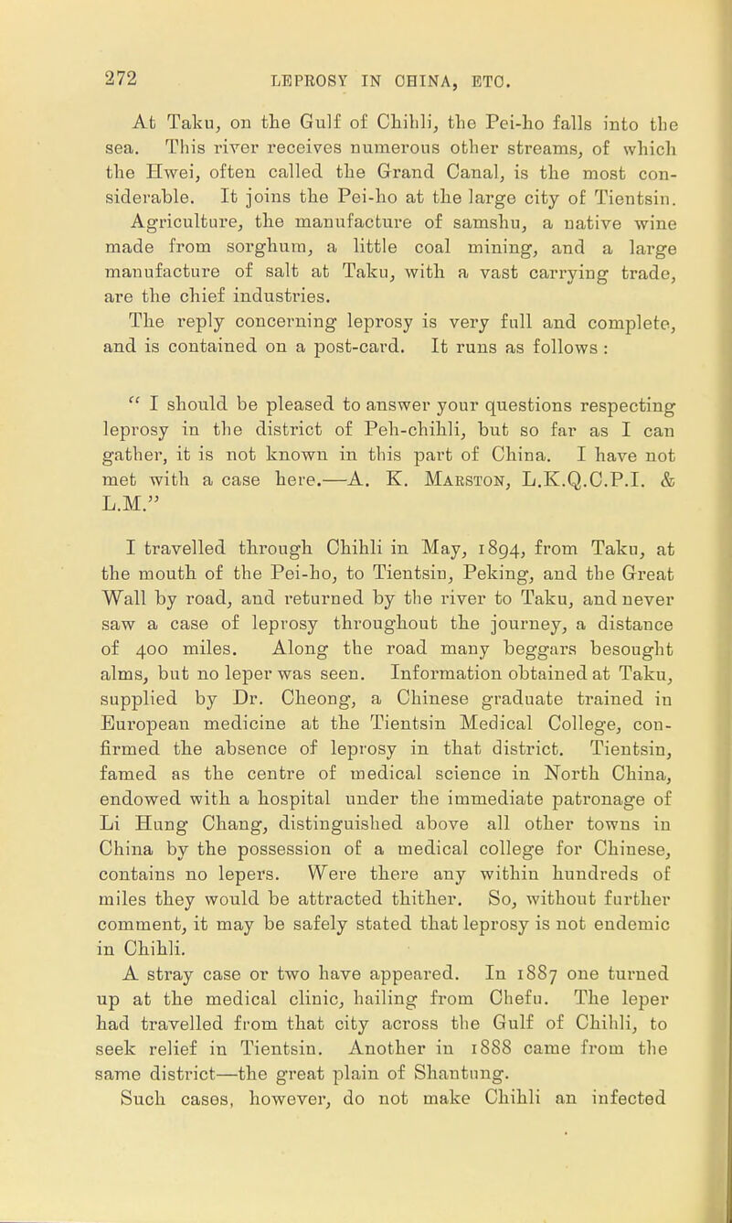 At Taku, on the Gulf of Chihli, the Pei-ho falls into the sea. This river receives numerous other streams, of which the Hwei, often called the Grand Canal, is the most con- siderable. It joins the Pei-ho at the large city of Tientsin. Agriculture, the manufacture of samshu, a uative wine made from sorghum, a little coal mining, and a large manufacture of salt at Taku, with a vast carrying trade, are the chief industries. The reply concerning leprosy is very full and complete, and is contained on a post-card. It runs as follows :  I should be pleased to answer your questions respecting leprosy in the district of Peh-chihli, but so far as I can gather, it is not known in this part of China. I have not met with a case here.—A. K. Marston, L.K.Q.C.P.I. & L.M. I travelled through Chihli in May, 1894, from Taku, at the mouth of the Pei-ho, to Tientsin, Peking, and the Great Wall by road, and returned by the river to Taku, and never saw a case of leprosy throughout the journey, a distance of 400 miles. Along the road many beggars besought alms, but no leper was seen. Information obtained at Taku, supplied by Dr. Cheong, a Chinese graduate trained iu European medicine at the Tientsin Medical College, con- firmed the absence of leprosy in that district. Tientsin, famed as the centre of medical science in North China, endowed with a hospital under the immediate patronage of Li Hung Chang, distinguished above all other towns in China by the possession of a medical college for Chinese, contains no lepers. Were there any within hundreds of miles they would be attracted thither. So, without further comment, it may be safely stated that leprosy is not endemic in Chihli. A stray case or two have appeared. In 1887 one turned up at the medical clinic, hailing from Chef 11. The leper had travelled from that city across the Gulf of Chihli, to seek relief in Tientsin. Another in 1888 came from the same district—the great plain of Shantung. Such cases, however, do not make Chihli an infected