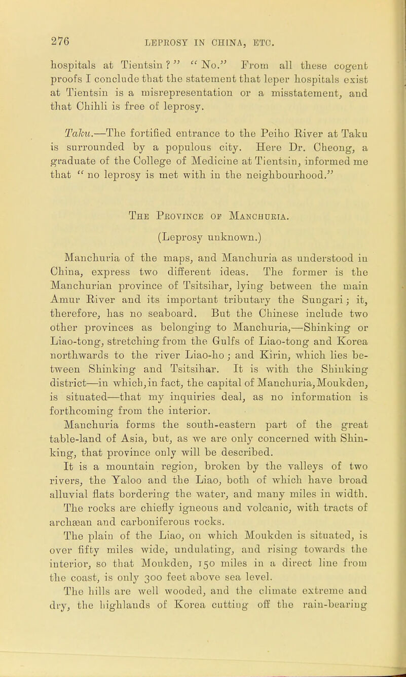 hospitals at Tientsin ?  'No. From all these cogent proofs I conclude that the statement that leper hospitals exist at Tientsin is a misrepresentation or a misstatement, and that Chihli is free of leprosy. Talcu.—The fortified entrance to the Peiho River at Taku is surrounded by a populous city. Here Dr. Cheong, a graduate of the College of Medicine at Tientsin, informed me that ff no leprosy is met with in the neighbourhood. The Province of Manchueta. (Leprosy unknown.) Manchuria of the maps, and Manchuria as understood in China, express two different ideas. The former is the Manchurian province of Tsitsihar, lying between the main Amur River and its important tributary the Suugari; it, therefore, has no seaboard. But the Chinese include two other provinces as belonging to Manchuria,—Shinking or Liao-tong, stretching from the Gulfs of Liao-tong and Korea northwards to the river Liao-ho; and Kirin, which lies be- tween Shinking and Tsitsihar. It is with the Shinking district—in which,in fact, the capital of Manchuria, Moukden, is situated—that my inquiries deal, as no information is forthcoming from the interior. Manchuria forms the south-eastern part of the great table-land of Asia, but, as we are only concerned with Shin- king, that province only will be described. It is a mountain region, broken by the valleys of two rivers, the Yaloo and the Liao, both of which have broad alluvial flats bordering the water, and many miles in width. The rocks are chiefly igneous and volcanic, with tracts of archasan and carboniferous rocks. The plain of the Liao, on which Moukden is situated, is over fifty miles wide, undulating, and rising towards the interior, so that Moukden, 150 miles in a direct line from the coast, is only 300 feet above sea level. The hills arc well wooded, and the climate extreme aud dry, the highlands of Korea cutting off the rain-bearing