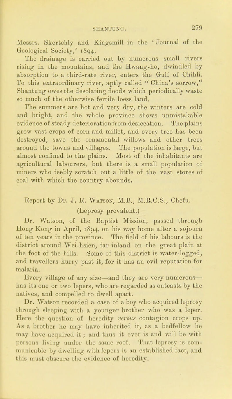 SHANTUNG. Messrs. Skertchly and Kingsmill in the ' Journal of the Geological Society/ 1894. The drainage is carried out by numerous small rivers rising in the mountains, and the Hwang-ho, dwindled by absorption to a third-rate river, enters the Gulf of Chihli. To this extraordinary river, aptly called  China's sorrow, Shantung owes the desolating floods which periodically waste so much of the otherwise fertile loess land. The summers are hot and very dry, the winters are cold and bright, and the whole province shows unmistakable evidence of steady deterioration from desiccation. The plains grow vast crops of corn and millet, and every tree has been destroyed, save the ornamental willows and other trees around the towns and villages. The population is large, but almost confined to the plains. Most of the inhabitants are agricultural labourers, but there is a small population of miners who feebly scratch out a little of the vast stores of coal with which the country abounds. Report by Dr. J. R. Watson, M.B., M.R.C.S., Chefu. (Leprosy prevalent.) Dr. Watson, of the Baptist Mission, passed through Hong Kong in April, 1894, on his way home after a sojourn of ten years in the province. The field of his labours is the district around Wei-hsien, far inland on the great plain at the foot of the hills. Some of this district is water-logged, and travellers hurry past it, for it has an evil reputation for malai'ia. Every village of any size—and they are very numerous— has its one or two lepers, who are regarded as outcasts by the natives, and compelled to dwell apart. Dr. Watson recorded a case of a boy who acquired leprosy through sleeping with a younger brother who was a leper. Here the question of heredity verms contagion crops up. As a brother he may have inherited it, as a bedfellow he may have acquired it; and thus it ever is and will be with persons living under the same roof. That leprosy is com- municable by dwelling with lepers is an established fact, and this must obscure the evidence of heredity.