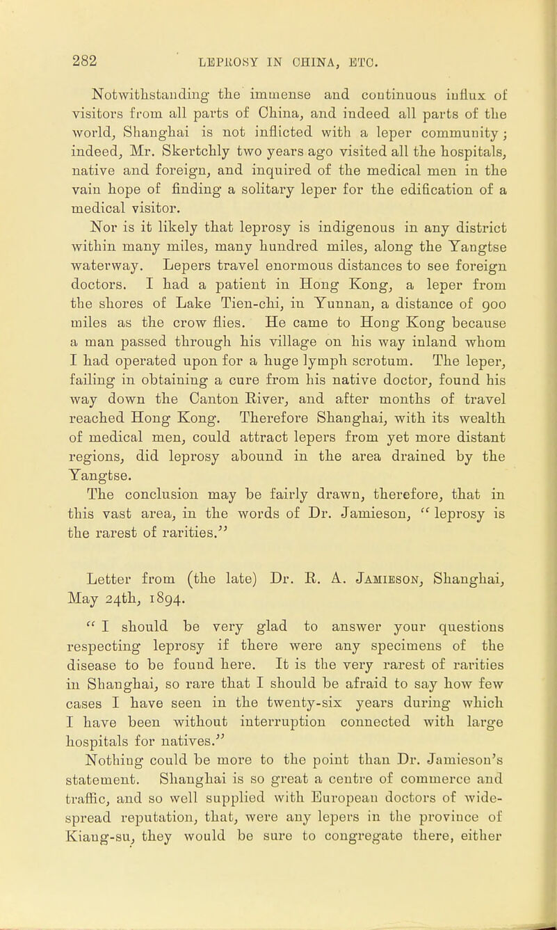 Notwithstanding the immense and continuous influx of visitors from all parts of China, and indeed all parts of the world, Shanghai is not inflicted with a leper community ; indeed, Mr. Skertchly two years ago visited all the hospitals, native and foreign, and inquired of the medical men in the vain hope of finding a solitary leper for the edification of a medical visitor. Nor is it likely that leprosy is indigenous in any district within many miles, many hundred miles, along the Yangtse waterway. Lepers travel enormous distances to see foreign doctors. I had a patient in Hong Kong, a leper from the shores of Lake Tien-chi, in Yunnan, a distance of 900 miles as the crow flies. He came to Hong Kong because a man passed through his village on his way inland whom I had operated upon for a huge lymph scrotum. The leper, failing in obtaining a cure from his native doctor, found his way down the Canton River, and after months of travel reached Hong Kong. Therefore Shanghai, with its wealth of medical men, could attract lepers from yet more distant regions, did leprosy abound in the area drained by the Yangtse. The conclusion may be fairly drawn, therefore, that in this vast area, in the words of Dr. Jamieson,  leprosy is the rarest of rarities. Letter from (the late) Dr. R. A. Jamieson, Shanghai, May 24th, 1894.  I should be very glad to answer your questions respecting leprosy if there were any specimens of the disease to be found here. It is the vexy rarest of rarities in Shanghai, so rare that I should be afraid to say how few cases I have seen in the twenty-six years during which I have been without interruption connected with large hospitals for natives. Nothing could be moi*e to the point than Dr. Jamieson's statement. Shanghai is so great a centre of commerce and traffic, and so well supplied with European doctors of wide- spread reputation, that, were any lepers in the province of Kiaug-su, they would be sure to congregate there, either