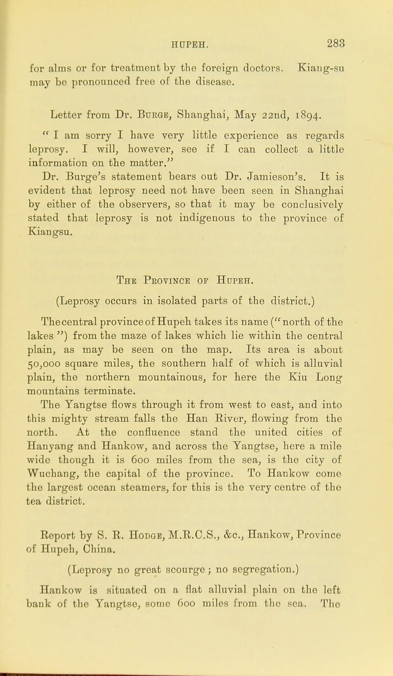 for alms or for treatment by the foreign doctors. Kiang-su may be pronounced free of the disease. Letter from Dr. Burge, Shanghai, May 22nd, 1894.  I am sorry I have very little experience as regards leprosy. I will, however, see if I can collect a little information on the matter. Dr. Burge's statement bears out Dr. Jamieson's. It is evident that leprosy need not have been seen in Shanghai by either of the observers, so that it may be conclusively stated that leprosy is not indigenous to the province of Kiangsu. The Province of Hupbh. (Leprosy occurs in isolated parts of the district.) Thecentral province of Hupeh takes its name (north of the lakes ) from the maze of lakes which lie within the central plain, as may be seen on the map. Its area is about 50,000 square miles, the southern half of which is alluvial plain, the northern mountainous, for here the Kiu Long mountains terminate. The Yangtse flows through it from west to east, and into this mighty stream falls the Han River, flowing from the north. At the confluence stand the united cities of Hanyang and Hankow, and across the Yangtse, here a mile wide though it is 600 miles from the sea, is the city of Wuchang, the capital of the province. To Hankow come the largest ocean steamers, for this is the very centre of the tea district. Report by S. R. Hodge, M.R.C.S., &c, Hankow, Province of Hupeh, China. (Leprosy no great scourge; no segregation.) Hankow is situated on a flat alluvial plain on the left bank of the Yangtse, some 600 miles from the sea. The