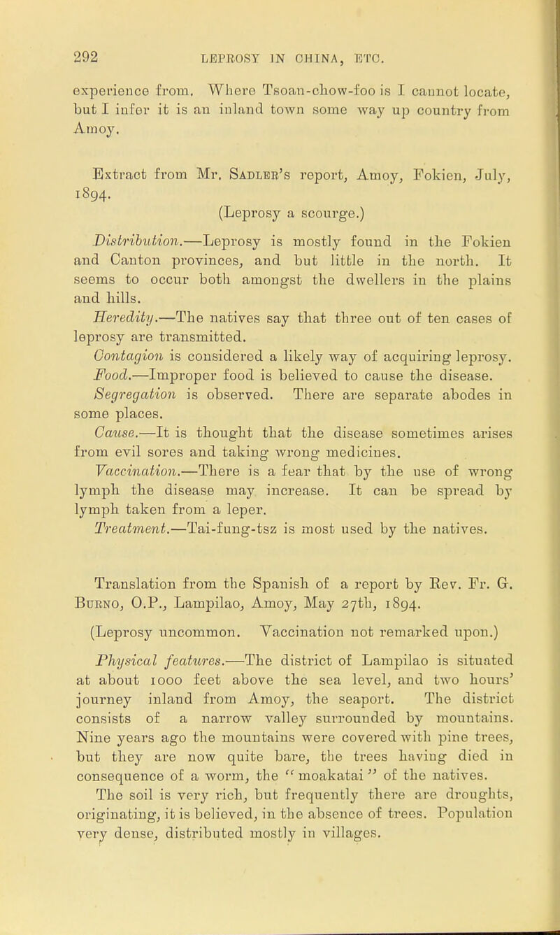 experience from. Where Tsoan-cliow-foo is I cannot locate, but I infer it is an inland town some way up country from Amoy, Extract from Mr. Sadler's report, Amoy, Fokien, July, 1894. (Leprosy a scourge.) Distribution.—Leprosy is mostly found in the Fokien and Canton provinces, and but little in the north. It seems to occur both amongst the dwellers in the plains and hills. Heredity.—The natives say tliat three out of ten cases of leprosy are transmitted. Contagion is considered a likely way of acquiring leprosy. Food.—Improper food is believed to cause the disease. Segregation is observed. There are separate abodes in some places. Cause.—It is thought that the disease sometimes arises from evil sores and taking wrong medicines. Vaccination.—There is a fear that by the use of wrong lymph the disease may increase. It can be spread by lymph, taken from a leper. Treatment.—Tai-fung-tsz is most used by the natives. Translation from the Spanish of a report by Rev. Fr. G. Burno, O.P., Lampilao, Amoy, May 27th, 1894. (Leprosy uncommon. Vaccination not remarked upon.) Physical features.—The district of Lampilao is situated at about 1000 feet above the sea level, and two hours' journey inland from Amoy, the seaport. The district consists of a narrow valley surrounded by mountains. Nine years ago the mountains were covered with pine ti'ees, but they are now quite bare, the trees having died in consequence of a worm, the  moakatai of the natives. The soil is very rich, but frequently there are droughts, originating, it is believed, in the absence of trees. Population very dense, distributed mostly in villages.