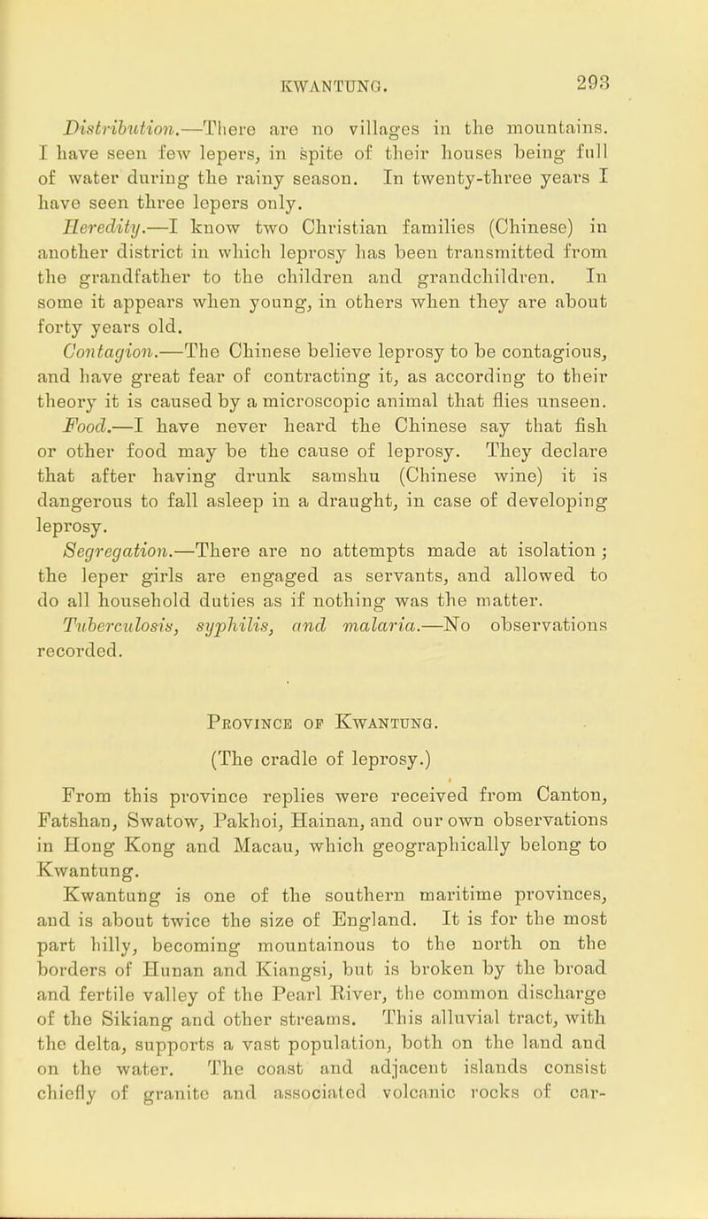 KWANTUNG. Distribution.—There are no villages in the mountains. I have seen few lepers, in spite of their houses being- full of water during the rainy season. In twenty-three yeai*s I have seen three lepers only. Heredity.—I know two Christian families (Chinese) in another district in which leprosy has been transmitted from the grandfather to the children and grandchildren. In some it appears when young, in others when they are about forty years old. Contagion.—The Chinese believe leprosy to be contagious, and have great fear of contracting it, as according to their theory it is caused by a microscopic animal that flies unseen. Food.—I have never heard the Chinese say that fish or other food may be the cause of leprosy. They declare that after having drunk samsku (Chinese wine) it is dangerous to fall asleep in a draught, in case of developing leprosy. Segregation.—There are no attempts made at isolation; the leper girls are engaged as servants, and allowed to do all household duties as if nothing was the matter. Tuberculosis, syphilis, and malaria.—No observations recorded. Province of Kwantung. (The cradle of leprosy.) From this province replies were received from Canton, Fatshan, Swatow, Pakhoi, Hainan, and our own observations in Hong Kong and Macau, which geographically belong to Kwantung. Kwantung is one of the southern maritime provinces, and is about twice the size of England. It is for the most part hilly, becoming mountainous to the north on the borders of Hunan and Kiangsi, but is broken by the broad and fertile valley of the Pearl Eiver, the common discharge of the Sikiang and other streams. This alluvial tract, with the delta, supports a vast population, both on the land and on the water. The coast and adjacent islands consist chiefly of granite and associated volcanic rocks of car-