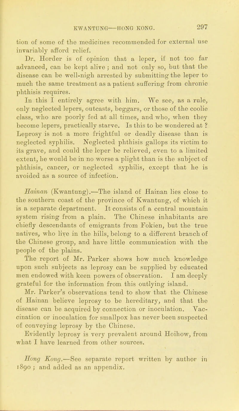 K W A NT LING HONG KONG. tion of some of the medicines vecommended for external use invariably afford relief. Dr. Horder is of opinion that a leper, it' not too far advanced, can be kept alive ; and not only so, but that the disease can be well-nigh arrested by submitting the leper to much the same treatment as a patient suffering from chronic phthisis requires. In this I entirely agree with him. We see, as a rule, only neglected lepers, outcasts, beggars, or those of the coolie class, who are poorly fed at all times, and. who, when they become lepers, practically starve. Is this to be wondered at ? Leprosy is not a more frightful or deadly disease than is neglected syphilis. Neglected phthisis gallops its victim to its grave, and could the leper be relieved, even to a limited extent, he would be in no worse a plight than is the subject of phthisis, cancer, or neglected syphilis, except that he is avoided as a soui'ce of infection. Hainan (Kwantung).—The island of Hainan lies close to the southern coast of the province of Kwantung, of which it is a separate department. It consists of a central mountain system losing from a plain. The Chinese inhabitants are chiefly descendants of emigrants from Fokien, but the true natives, who live in the hills, belong to a different branch of the Chinese group, and have little communication with the people of the plains. The report of Mr. Parker shows how much knowledge upon such subjects as leprosy can be supplied by educated men endowed with keen powers of observation. I am deeply grateful for the information from this outlying island. Mr. Parker's observations tend to show that the Chinese of Hainan believe leprosy to be hereditary, and that the disease can be acquired by connection or inoculation. Vac- cination or inoculation for smallpox has never been suspected of conveying leprosy by the Chinese. Evidently leprosy is very prevalent around Hoihow, from what I have learned from other sources. Hong Kong.—See separate report written by author in 1890 ; and added as an appendix.