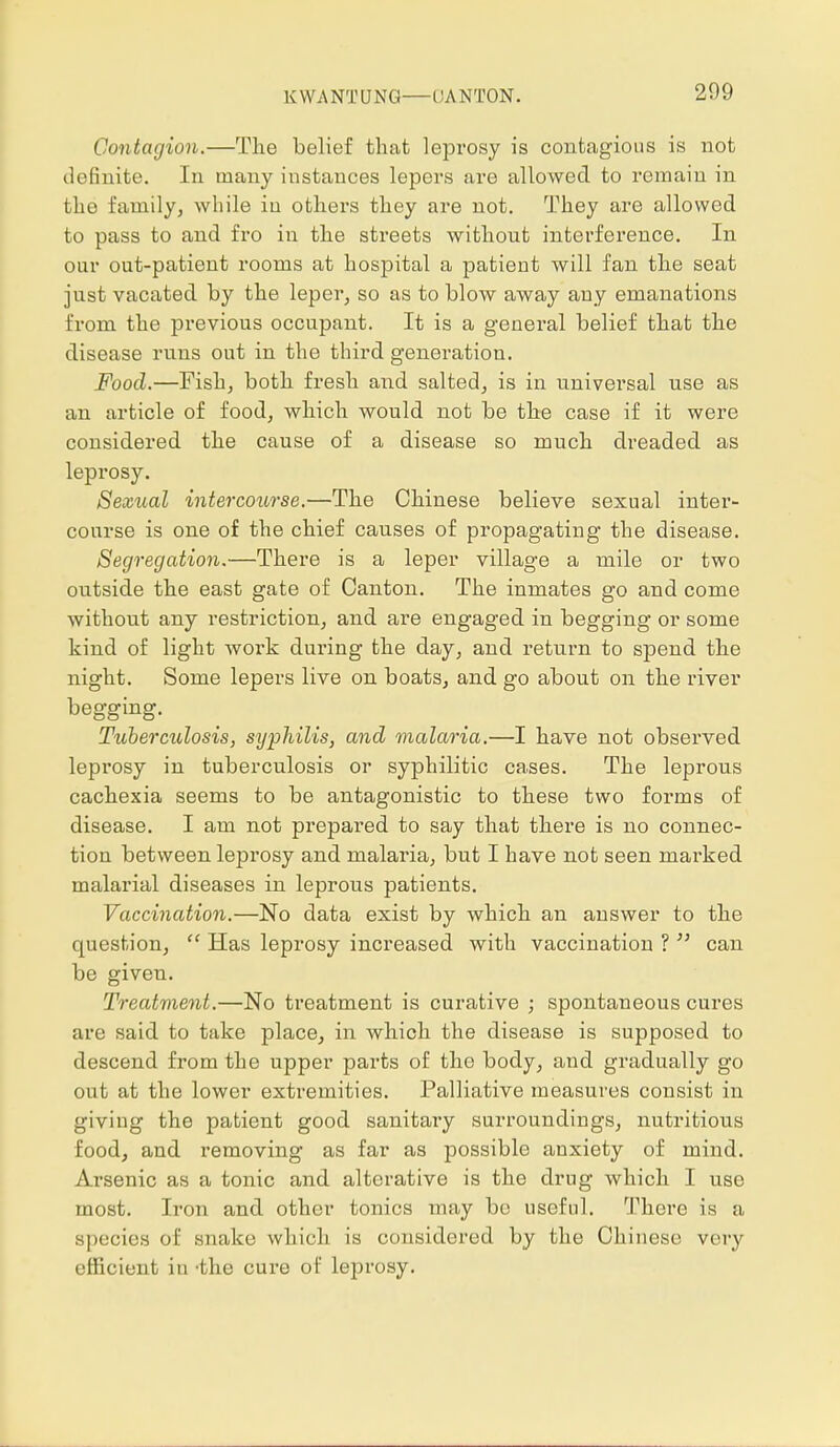 Contagion.—The belief that leprosy is contagious is not definite. In many instances lepers are allowed to remain in the family, while in others they are not. They are allowed to pass to and fro in the streets without interference. In our out-patient rooms at hospital a patient will fan the seat just vacated by the leper, so as to blow away any emanations from the previous occupant. It is a general belief that the disease runs out in the third generation. Food.—Fish, both fresh and salted, is in universal use as an article of food, which would not be the case if it were considered the cause of a disease so much dreaded as leprosy. Sexual intercourse.—The Chinese believe sexual inter- course is one of the chief causes of propagating the disease. Segregation.—There is a leper village a mile or two outside the east gate of Canton. The inmates go and come without any restriction, and are engaged in begging or some kind of light work dui'ing the day, and return to spend the night. Some lepers live on boats, and go about on the river begging. Tuberculosis, syphilis, and malaria.—I have not observed leprosy in tuberculosis or syphilitic cases. The leprous cachexia seems to be antagonistic to these two forms of disease. I am not prepared to say that there is no connec- tion between leprosy and malaria, but I have not seen marked malarial diseases in leprous patients. Vaccination.—No data exist by which an answer to the question,  Has leprosy increased with vaccination ?  can be giveu. Treatment.—No treatment is curative ; spontaneous cures are said to take place, in which the disease is supposed to descend from the upper parts of the body, and gradually go out at the lower extremities. Palliative measures consist in giving the patient good sanitary surroundings, nutritious food, and removing as far as possible anxiety of mind. Arsenic as a tonic and alterative is the drug which I use most. Iron and other tonics may bo useful. There is a species of snake which is considered by the Chinese very efficient in -the cure of leprosy.